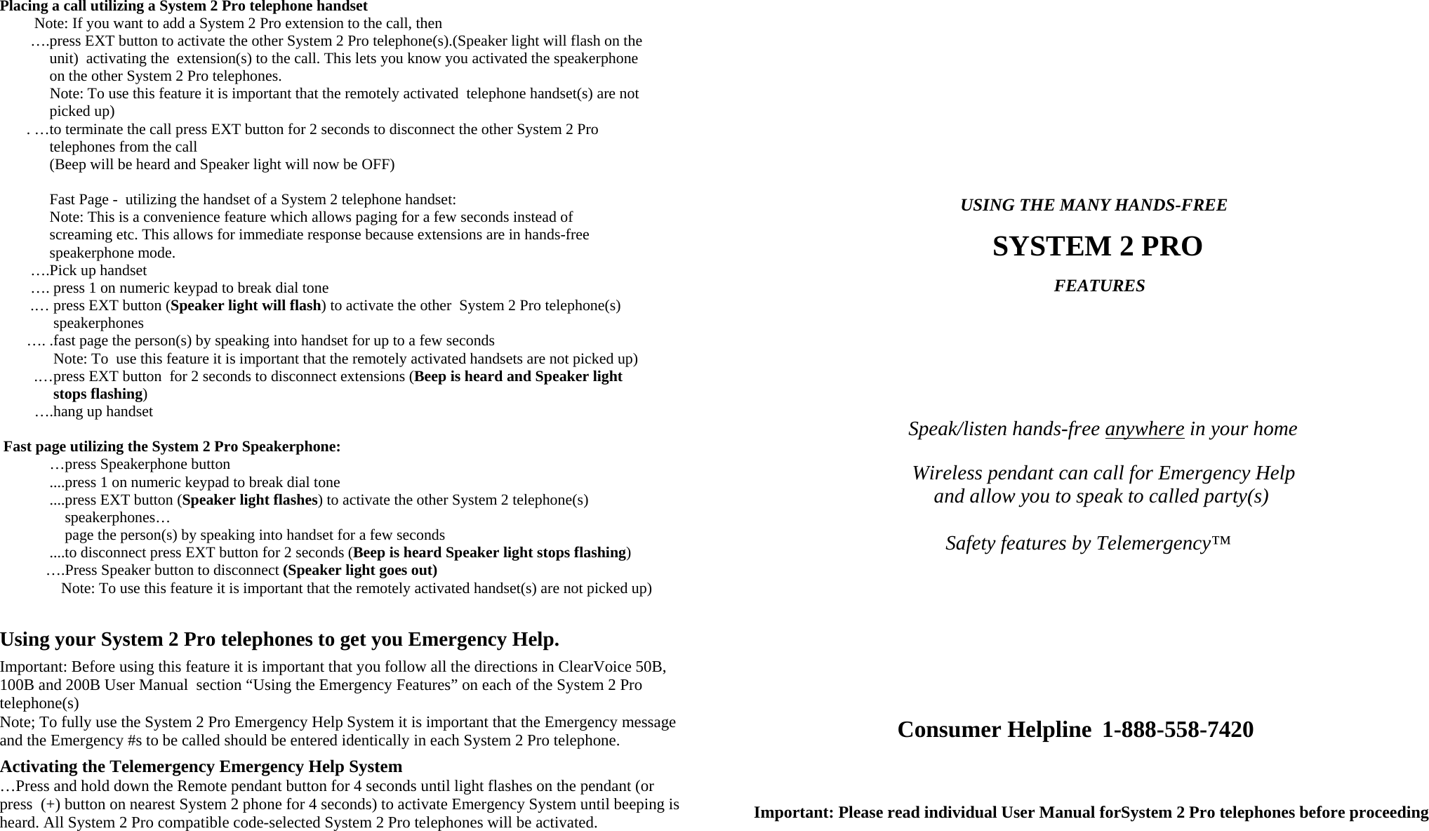 Placing a call utilizing a System 2 Pro telephone handset             Note: If you want to add a System 2 Pro extension to the call, then         ….press EXT button to activate the other System 2 Pro telephone(s).(Speaker light will flash on the                unit)  activating the  extension(s) to the call. This lets you know you activated the speakerphone               on the other System 2 Pro telephones.                Note: To use this feature it is important that the remotely activated  telephone handset(s) are not                picked up)         . …to terminate the call press EXT button for 2 seconds to disconnect the other System 2 Pro                telephones from the call              (Beep will be heard and Speaker light will now be OFF)                  Fast Page -  utilizing the handset of a System 2 telephone handset:               Note: This is a convenience feature which allows paging for a few seconds instead of               screaming etc. This allows for immediate response because extensions are in hands-free                speakerphone mode.         ….Pick up handset         …. press 1 on numeric keypad to break dial tone         .… press EXT button (Speaker light will flash) to activate the other  System 2 Pro telephone(s)                   speakerphones          …. .fast page the person(s) by speaking into handset for up to a few seconds                Note: To  use this feature it is important that the remotely activated handsets are not picked up)            .…press EXT button  for 2 seconds to disconnect extensions (Beep is heard and Speaker light                 stops flashing)            ….hang up handset   Fast page utilizing the System 2 Pro Speakerphone:              …press Speakerphone button              ....press 1 on numeric keypad to break dial tone              ....press EXT button (Speaker light flashes) to activate the other System 2 telephone(s)                    speakerphones…                    page the person(s) by speaking into handset for a few seconds                         ....to disconnect press EXT button for 2 seconds (Beep is heard Speaker light stops flashing)             ….Press Speaker button to disconnect (Speaker light goes out)                 Note: To use this feature it is important that the remotely activated handset(s) are not picked up)     Using your System 2 Pro telephones to get you Emergency Help.  Important: Before using this feature it is important that you follow all the directions in ClearVoice 50B, 100B and 200B User Manual  section “Using the Emergency Features” on each of the System 2 Pro telephone(s)  Note; To fully use the System 2 Pro Emergency Help System it is important that the Emergency message and the Emergency #s to be called should be entered identically in each System 2 Pro telephone.    Activating the Telemergency Emergency Help System  …Press and hold down the Remote pendant button for 4 seconds until light flashes on the pendant (or press  (+) button on nearest System 2 phone for 4 seconds) to activate Emergency System until beeping is heard. All System 2 Pro compatible code-selected System 2 Pro telephones will be activated.                                                                                          USING THE MANY HANDS-FREE                                          SYSTEM 2 PRO                                                       FEATURES                                                                                                Speak/listen hands-free anywhere in your home                                                                  Wireless pendant can call for Emergency Help                                     and allow you to speak to called party(s)                                                                                                          Safety features by Telemergency™                                                Consumer Helpline  1-888-558-7420     Important: Please read individual User Manual forSystem 2 Pro telephones before proceeding 