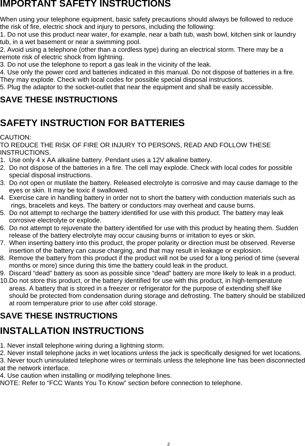      IMPORTANT SAFETY INSTRUCTIONS  When using your telephone equipment, basic safety precautions should always be followed to reduce the risk of fire, electric shock and injury to persons, including the following: 1. Do not use this product near water, for example, near a bath tub, wash bowl, kitchen sink or laundry tub, in a wet basement or near a swimming pool. 2. Avoid using a telephone (other than a cordless type) during an electrical storm. There may be a remote risk of electric shock from lightning. 3. Do not use the telephone to report a gas leak in the vicinity of the leak. 4. Use only the power cord and batteries indicated in this manual. Do not dispose of batteries in a fire. They may explode. Check with local codes for possible special disposal instructions. 5. Plug the adaptor to the socket-outlet that near the equipment and shall be easily accessible. SAVE THESE INSTRUCTIONS  SAFETY INSTRUCTION FOR BATTERIES CAUTION: TO REDUCE THE RISK OF FIRE OR INJURY TO PERSONS, READ AND FOLLOW THESE INSTRUCTIONS. 1.  Use only 4 x AA alkaline battery. Pendant uses a 12V alkaline battery. 2.  Do not dispose of the batteries in a fire. The cell may explode. Check with local codes for possible      special disposal instructions. 3.  Do not open or mutilate the battery. Released electrolyte is corrosive and may cause damage to the      eyes or skin. It may be toxic if swallowed. 4.  Exercise care in handling battery in order not to short the battery with conduction materials such as       rings, bracelets and keys. The battery or conductors may overheat and cause burns. 5.  Do not attempt to recharge the battery identified for use with this product. The battery may leak      corrosive electrolyte or explode. 6.  Do not attempt to rejuvenate the battery identified for use with this product by heating them. Sudden      release of the battery electrolyte may occur causing burns or irritation to eyes or skin. 7.  When inserting battery into this product, the proper polarity or direction must be observed. Reverse      insertion of the battery can cause charging, and that may result in leakage or explosion. 8.  Remove the battery from this product if the product will not be used for a long period of time (several      months or more) since during this time the battery could leak in the product. 9.  Discard “dead” battery as soon as possible since “dead” battery are more likely to leak in a product. 10.Do not store this product, or the battery identified for use with this product, in high-temperature      areas. A battery that is stored in a freezer or refrigerator for the purpose of extending shelf like      should be protected from condensation during storage and defrosting. The battery should be stabilized      at room temperature prior to use after cold storage. SAVE THESE INSTRUCTIONS INSTALLATION INSTRUCTIONS 1. Never install telephone wiring during a lightning storm. 2. Never install telephone jacks in wet locations unless the jack is specifically designed for wet locations. 3. Never touch uninsulated telephone wires or terminals unless the telephone line has been disconnected at the network interface. 4. Use caution when installing or modifying telephone lines. NOTE: Refer to “FCC Wants You To Know” section before connection to telephone.                                      2                             