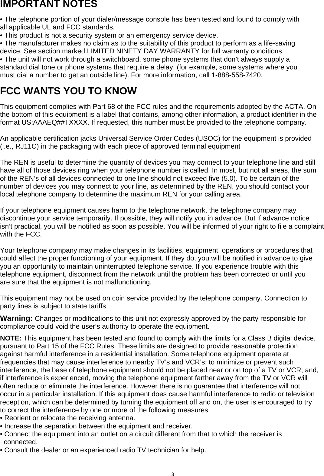      IMPORTANT NOTES • The telephone portion of your dialer/message console has been tested and found to comply with all applicable UL and FCC standards. • This product is not a security system or an emergency service device. • The manufacturer makes no claim as to the suitability of this product to perform as a life-saving device. See section marked LIMITED NINETY DAY WARRANTY for full warranty conditions. • The unit will not work through a switchboard, some phone systems that don’t always supply a standard dial tone or phone systems that require a delay, (for example, some systems where you must dial a number to get an outside line). For more information, call 1-888-558-7420.  FCC WANTS YOU TO KNOW This equipment complies with Part 68 of the FCC rules and the requirements adopted by the ACTA. On the bottom of this equipment is a label that contains, among other information, a product identifier in the format US:AAAEQ##TXXXX. If requested, this number must be provided to the telephone company.  An applicable certification jacks Universal Service Order Codes (USOC) for the equipment is provided (i.e., RJ11C) in the packaging with each piece of approved terminal equipment  The REN is useful to determine the quantity of devices you may connect to your telephone line and still have all of those devices ring when your telephone number is called. In most, but not all areas, the sum of the REN’s of all devices connected to one line should not exceed five (5.0). To be certain of the number of devices you may connect to your line, as determined by the REN, you should contact your local telephone company to determine the maximum REN for your calling area.  If your telephone equipment causes harm to the telephone network, the telephone company may discontinue your service temporarily. If possible, they will notify you in advance. But if advance notice isn’t practical, you will be notified as soon as possible. You will be informed of your right to file a complaint with the FCC.  Your telephone company may make changes in its facilities, equipment, operations or procedures that could affect the proper functioning of your equipment. If they do, you will be notified in advance to give you an opportunity to maintain uninterrupted telephone service. If you experience trouble with this telephone equipment, disconnect from the network until the problem has been corrected or until you are sure that the equipment is not malfunctioning.  This equipment may not be used on coin service provided by the telephone company. Connection to party lines is subject to state tariffs  Warning: Changes or modifications to this unit not expressly approved by the party responsible for compliance could void the user’s authority to operate the equipment.  NOTE: This equipment has been tested and found to comply with the limits for a Class B digital device, pursuant to Part 15 of the FCC Rules. These limits are designed to provide reasonable protection against harmful interference in a residential installation. Some telephone equipment operate at frequencies that may cause interference to nearby TV’s and VCR’s; to minimize or prevent such interference, the base of telephone equipment should not be placed near or on top of a TV or VCR; and, if interference is experienced, moving the telephone equipment farther away from the TV or VCR will often reduce or eliminate the interference. However there is no guarantee that interference will not occur in a particular installation. If this equipment does cause harmful interference to radio or television reception, which can be determined by turning the equipment off and on, the user is encouraged to try to correct the interference by one or more of the following measures: • Reorient or relocate the receiving antenna. • Increase the separation between the equipment and receiver. • Connect the equipment into an outlet on a circuit different from that to which the receiver is   connected.         • Consult the dealer or an experienced radio TV technician for help.                          3  