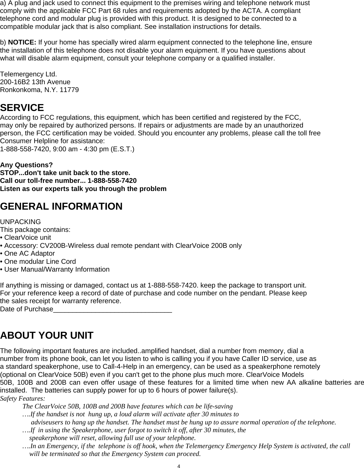      a) A plug and jack used to connect this equipment to the premises wiring and telephone network must comply with the applicable FCC Part 68 rules and requirements adopted by the ACTA. A compliant telephone cord and modular plug is provided with this product. It is designed to be connected to a compatible modular jack that is also compliant. See installation instructions for details.  b) NOTICE: If your home has specially wired alarm equipment connected to the telephone line, ensure the installation of this telephone does not disable your alarm equipment. If you have questions about what will disable alarm equipment, consult your telephone company or a qualified installer.  Telemergency Ltd. 200-16B2 13th Avenue Ronkonkoma, N.Y. 11779  SERVICE According to FCC regulations, this equipment, which has been certified and registered by the FCC, may only be repaired by authorized persons. If repairs or adjustments are made by an unauthorized person, the FCC certification may be voided. Should you encounter any problems, please call the toll free Consumer Helpline for assistance: 1-888-558-7420, 9:00 am - 4:30 pm (E.S.T.)  Any Questions? STOP...don&apos;t take unit back to the store. Call our toll-free number... 1-888-558-7420 Listen as our experts talk you through the problem  GENERAL INFORMATION  UNPACKING This package contains: • ClearVoice unit  • Accessory: CV200B-Wireless dual remote pendant with ClearVoice 200B only                         • One AC Adaptor • One modular Line Cord • User Manual/Warranty Information  If anything is missing or damaged, contact us at 1-888-558-7420. keep the package to transport unit. For your reference keep a record of date of purchase and code number on the pendant. Please keep the sales receipt for warranty reference. Date of Purchase_______________________________   ABOUT YOUR UNIT  The following important features are included..amplified handset, dial a number from memory, dial a number from its phone book, can let you listen to who is calling you if you have Caller ID service, use as a standard speakerphone, use to Call-4-Help in an emergency, can be used as a speakerphone remotely (optional on ClearVoice 50B) even if you can&apos;t get to the phone plus much more. ClearVoice Models 50B, 100B and 200B can even offer usage of these features for a limited time when new AA alkaline batteries are installed.  The batteries can supply power for up to 6 hours of power failure(s). Safety Features:   The ClearVoice 50B, 100B and 200B have features which can be life-saving   ….If the handset is not  hung up, a loud alarm will activate after 30 minutes to                        adviseusers to hang up the handset. The handset must be hung up to assure normal operation of the telephone.   ….If  in using the Speakerphone, user forgot to switch it off, after 30 minutes, the                   speakerphone will reset, allowing full use of your telephone.   ….In an Emergency, if the  telephone is off hook, when the Telemergency Emergency Help System is activated, the call                        will be terminated so that the Emergency System can proceed.                              4  