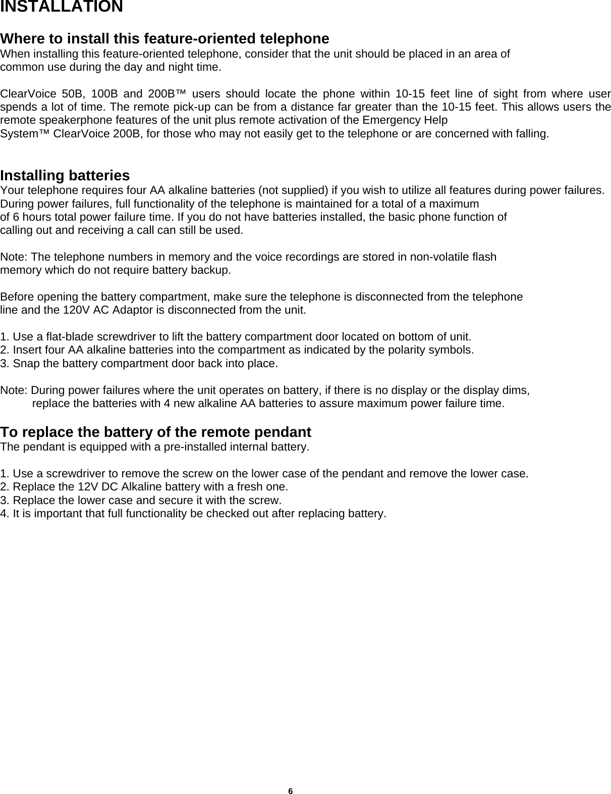      INSTALLATION  Where to install this feature-oriented telephone When installing this feature-oriented telephone, consider that the unit should be placed in an area of common use during the day and night time.  ClearVoice 50B, 100B and 200B™ users should locate the phone within 10-15 feet line of sight from where user spends a lot of time. The remote pick-up can be from a distance far greater than the 10-15 feet. This allows users the remote speakerphone features of the unit plus remote activation of the Emergency Help System™ ClearVoice 200B, for those who may not easily get to the telephone or are concerned with falling.    Installing batteries Your telephone requires four AA alkaline batteries (not supplied) if you wish to utilize all features during power failures. During power failures, full functionality of the telephone is maintained for a total of a maximum of 6 hours total power failure time. If you do not have batteries installed, the basic phone function of calling out and receiving a call can still be used.  Note: The telephone numbers in memory and the voice recordings are stored in non-volatile flash memory which do not require battery backup.  Before opening the battery compartment, make sure the telephone is disconnected from the telephone line and the 120V AC Adaptor is disconnected from the unit.  1. Use a flat-blade screwdriver to lift the battery compartment door located on bottom of unit. 2. Insert four AA alkaline batteries into the compartment as indicated by the polarity symbols. 3. Snap the battery compartment door back into place.  Note: During power failures where the unit operates on battery, if there is no display or the display dims,             replace the batteries with 4 new alkaline AA batteries to assure maximum power failure time.  To replace the battery of the remote pendant  The pendant is equipped with a pre-installed internal battery.  1. Use a screwdriver to remove the screw on the lower case of the pendant and remove the lower case. 2. Replace the 12V DC Alkaline battery with a fresh one. 3. Replace the lower case and secure it with the screw. 4. It is important that full functionality be checked out after replacing battery.                                          6  