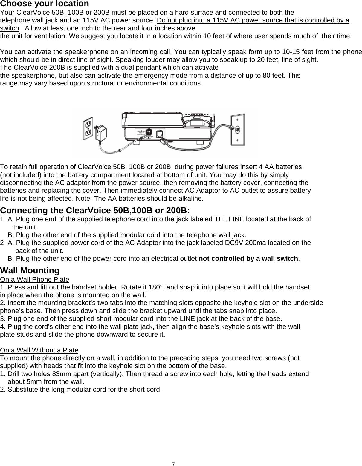  Choose your location Your ClearVoice 50B, 100B or 200B must be placed on a hard surface and connected to both the telephone wall jack and an 115V AC power source. Do not plug into a 115V AC power source that is controlled by a switch.  Allow at least one inch to the rear and four inches above the unit for ventilation. We suggest you locate it in a location within 10 feet of where user spends much of  their time.   You can activate the speakerphone on an incoming call. You can typically speak form up to 10-15 feet from the phone which should be in direct line of sight. Speaking louder may allow you to speak up to 20 feet, line of sight. The ClearVoice 200B is supplied with a dual pendant which can activate the speakerphone, but also can activate the emergency mode from a distance of up to 80 feet. This range may vary based upon structural or environmental conditions.           To retain full operation of ClearVoice 50B, 100B or 200B  during power failures insert 4 AA batteries (not included) into the battery compartment located at bottom of unit. You may do this by simply disconnecting the AC adaptor from the power source, then removing the battery cover, connecting the batteries and replacing the cover. Then immediately connect AC Adaptor to AC outlet to assure battery life is not being affected. Note: The AA batteries should be alkaline.  Connecting the ClearVoice 50B,100B or 200B: 1  A. Plug one end of the supplied telephone cord into the jack labeled TEL LINE located at the back of        the unit.     B. Plug the other end of the supplied modular cord into the telephone wall jack. 2  A. Plug the supplied power cord of the AC Adaptor into the jack labeled DC9V 200ma located on the         back of the unit.     B. Plug the other end of the power cord into an electrical outlet not controlled by a wall switch.  Wall Mounting On a Wall Phone Plate 1. Press and lift out the handset holder. Rotate it 180°, and snap it into place so it will hold the handset in place when the phone is mounted on the wall. 2. Insert the mounting bracket’s two tabs into the matching slots opposite the keyhole slot on the underside phone’s base. Then press down and slide the bracket upward until the tabs snap into place. 3. Plug one end of the supplied short modular cord into the LINE jack at the back of the base. 4. Plug the cord’s other end into the wall plate jack, then align the base’s keyhole slots with the wall plate studs and slide the phone downward to secure it.  On a Wall Without a Plate To mount the phone directly on a wall, in addition to the preceding steps, you need two screws (not supplied) with heads that fit into the keyhole slot on the bottom of the base. 1. Drill two holes 83mm apart (vertically). Then thread a screw into each hole, letting the heads extend     about 5mm from the wall. 2. Substitute the long modular cord for the short cord.                                       7  