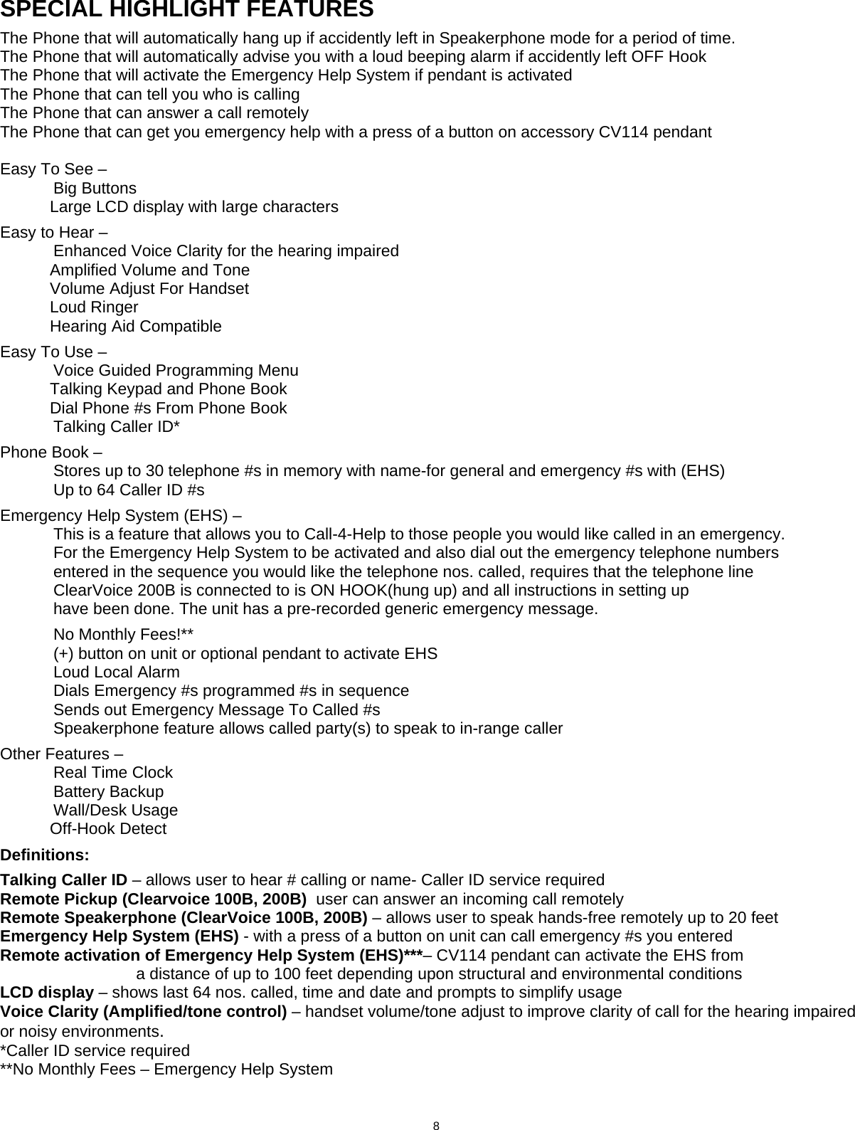                            8  SPECIAL HIGHLIGHT FEATURES  The Phone that will automatically hang up if accidently left in Speakerphone mode for a period of time. The Phone that will automatically advise you with a loud beeping alarm if accidently left OFF Hook The Phone that will activate the Emergency Help System if pendant is activated  The Phone that can tell you who is calling The Phone that can answer a call remotely   The Phone that can get you emergency help with a press of a button on accessory CV114 pendant  Easy To See –   Big Buttons               Large LCD display with large characters   Easy to Hear –    Enhanced Voice Clarity for the hearing impaired            Amplified Volume and Tone            Volume Adjust For Handset            Loud Ringer            Hearing Aid Compatible  Easy To Use –    Voice Guided Programming Menu             Talking Keypad and Phone Book            Dial Phone #s From Phone Book   Talking Caller ID*  Phone Book –   Stores up to 30 telephone #s in memory with name-for general and emergency #s with (EHS)   Up to 64 Caller ID #s  Emergency Help System (EHS) –   This is a feature that allows you to Call-4-Help to those people you would like called in an emergency.   For the Emergency Help System to be activated and also dial out the emergency telephone numbers   entered in the sequence you would like the telephone nos. called, requires that the telephone line   ClearVoice 200B is connected to is ON HOOK(hung up) and all instructions in setting up    have been done. The unit has a pre-recorded generic emergency message.    No Monthly Fees!**   (+) button on unit or optional pendant to activate EHS  Loud Local Alarm   Dials Emergency #s programmed #s in sequence   Sends out Emergency Message To Called #s   Speakerphone feature allows called party(s) to speak to in-range caller  Other Features –   Real Time Clock   Battery Backup   Wall/Desk Usage            Off-Hook Detect     Definitions:  Talking Caller ID – allows user to hear # calling or name- Caller ID service required Remote Pickup (Clearvoice 100B, 200B)  user can answer an incoming call remotely Remote Speakerphone (ClearVoice 100B, 200B) – allows user to speak hands-free remotely up to 20 feet Emergency Help System (EHS) - with a press of a button on unit can call emergency #s you entered Remote activation of Emergency Help System (EHS)***– CV114 pendant can activate the EHS from                               a distance of up to 100 feet depending upon structural and environmental conditions LCD display – shows last 64 nos. called, time and date and prompts to simplify usage Voice Clarity (Amplified/tone control) – handset volume/tone adjust to improve clarity of call for the hearing impaired or noisy environments.  *Caller ID service required **No Monthly Fees – Emergency Help System   