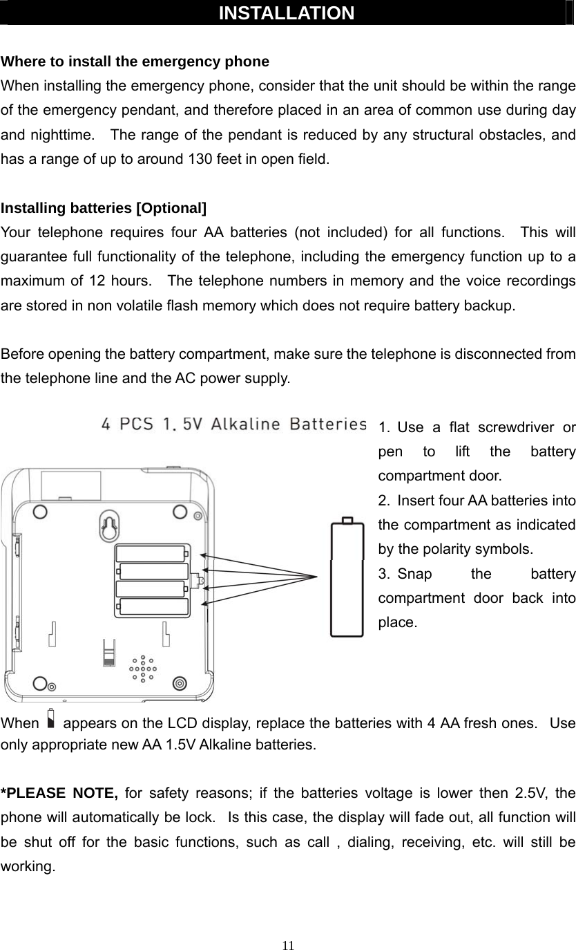 11  INSTALLATION  Where to install the emergency phone When installing the emergency phone, consider that the unit should be within the range of the emergency pendant, and therefore placed in an area of common use during day and nighttime.    The range of the pendant is reduced by any structural obstacles, and has a range of up to around 130 feet in open field.  Installing batteries [Optional] Your telephone requires four AA batteries (not included) for all functions.  This will guarantee full functionality of the telephone, including the emergency function up to a maximum of 12 hours.    The telephone numbers in memory and the voice recordings are stored in non volatile flash memory which does not require battery backup.  Before opening the battery compartment, make sure the telephone is disconnected from the telephone line and the AC power supply.  1. Use a flat screwdriver or pen to lift the battery compartment door. 2.  Insert four AA batteries into the compartment as indicated by the polarity symbols. 3. Snap  the  battery compartment door back into place.    When  appears on the LCD display, replace the batteries with 4 AA fresh ones.   Use only appropriate new AA 1.5V Alkaline batteries.   *PLEASE NOTE, for safety reasons; if the batteries voltage is lower then 2.5V, the phone will automatically be lock.   Is this case, the display will fade out, all function will be shut off for the basic functions, such as call , dialing, receiving, etc. will still be working.       