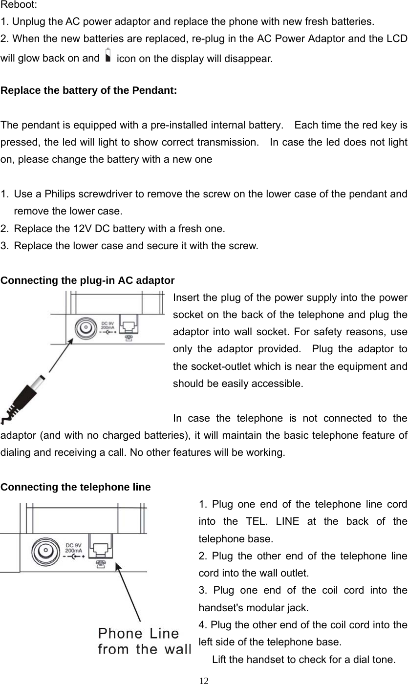 12 Reboot: 1. Unplug the AC power adaptor and replace the phone with new fresh batteries. 2. When the new batteries are replaced, re-plug in the AC Power Adaptor and the LCD will glow back on and  icon on the display will disappear.  Replace the battery of the Pendant:  The pendant is equipped with a pre-installed internal battery.    Each time the red key is pressed, the led will light to show correct transmission.    In case the led does not light on, please change the battery with a new one  1.  Use a Philips screwdriver to remove the screw on the lower case of the pendant and remove the lower case. 2.  Replace the 12V DC battery with a fresh one. 3.  Replace the lower case and secure it with the screw.  Connecting the plug-in AC adaptor Insert the plug of the power supply into the power socket on the back of the telephone and plug the adaptor into wall socket. For safety reasons, use only the adaptor provided.  Plug the adaptor to the socket-outlet which is near the equipment and should be easily accessible.  In case the telephone is not connected to the adaptor (and with no charged batteries), it will maintain the basic telephone feature of dialing and receiving a call. No other features will be working.  Connecting the telephone line 1. Plug one end of the telephone line cord into the TEL. LINE at the back of the telephone base.   2. Plug the other end of the telephone line cord into the wall outlet.   3. Plug one end of the coil cord into the handset&apos;s modular jack. 4. Plug the other end of the coil cord into the left side of the telephone base.   Lift the handset to check for a dial tone. 