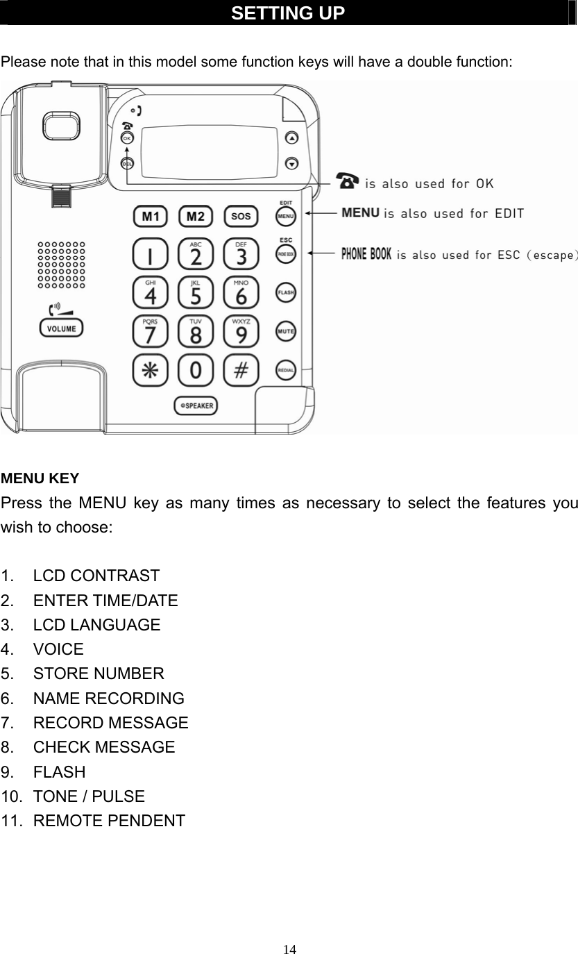 14  SETTING UP  Please note that in this model some function keys will have a double function:   MENU KEY Press the MENU key as many times as necessary to select the features you wish to choose:  1. LCD CONTRAST 2. ENTER TIME/DATE 3. LCD LANGUAGE 4. VOICE 5. STORE NUMBER 6. NAME RECORDING 7. RECORD MESSAGE 8. CHECK MESSAGE 9. FLASH 10. TONE / PULSE 11. REMOTE PENDENT     