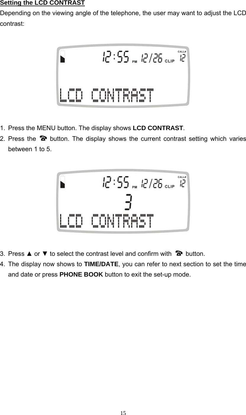 15 Setting the LCD CONTRAST Depending on the viewing angle of the telephone, the user may want to adjust the LCD contrast:    1.  Press the MENU button. The display shows LCD CONTRAST. 2. Press the   button. The display shows the current contrast setting which varies between 1 to 5.    3. Press ▲ or ▼ to select the contrast level and confirm with   button.  4.  The display now shows to TIME/DATE, you can refer to next section to set the time and date or press PHONE BOOK button to exit the set-up mode.             