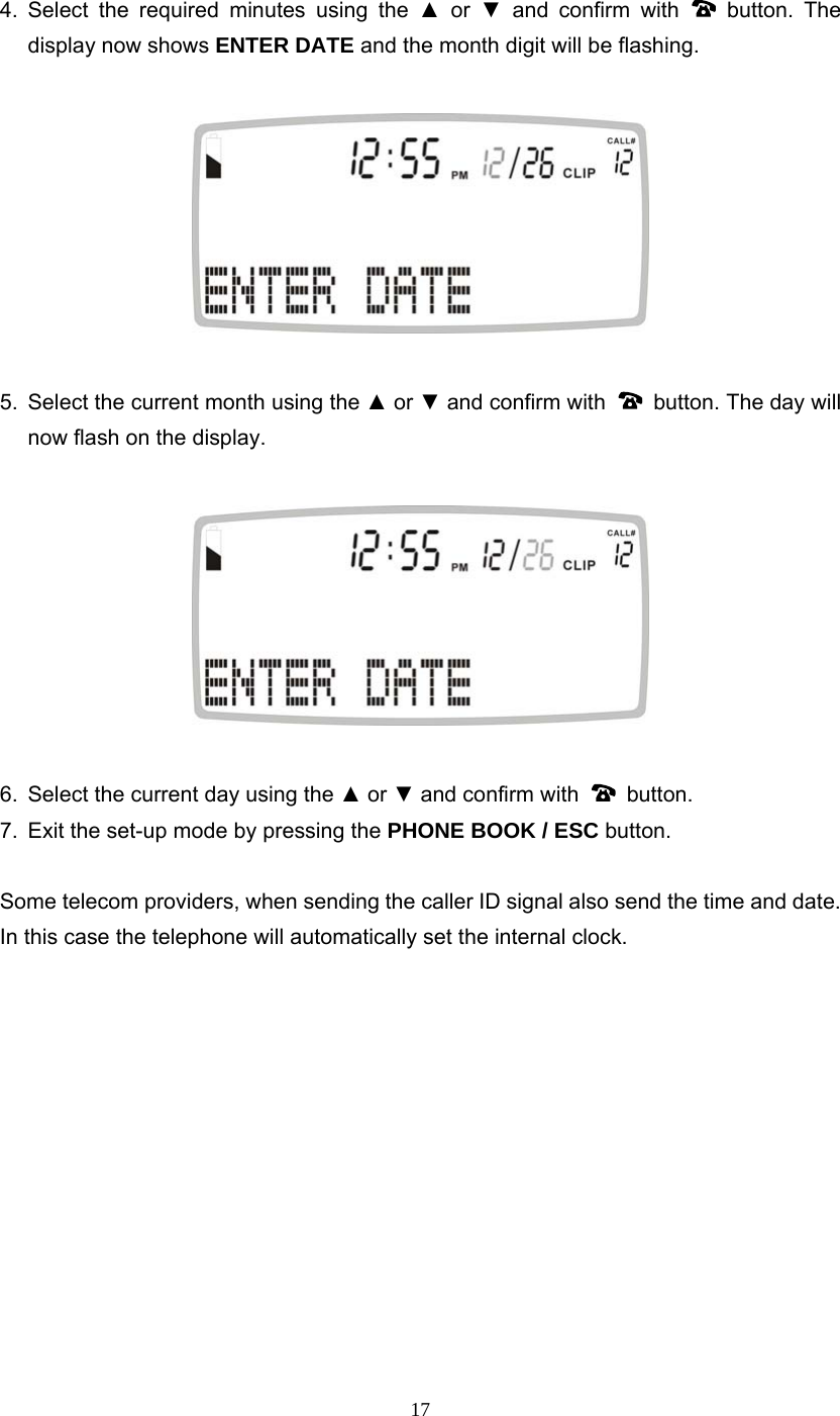 17 4. Select the required minutes using the ▲ or ▼ and confirm with   button. The display now shows ENTER DATE and the month digit will be flashing.    5.  Select the current month using the ▲ or ▼ and confirm with    button. The day will now flash on the display.    6.  Select the current day using the ▲ or ▼ and confirm with   button.  7.  Exit the set-up mode by pressing the PHONE BOOK / ESC button.  Some telecom providers, when sending the caller ID signal also send the time and date.   In this case the telephone will automatically set the internal clock.             