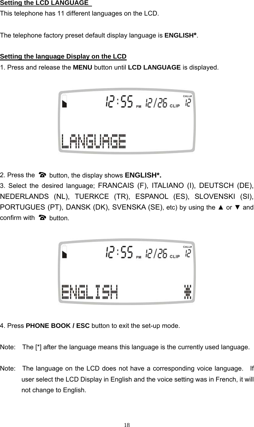 18 Setting the LCD LANGUAGE   This telephone has 11 different languages on the LCD.  The telephone factory preset default display language is ENGLISH*.   Setting the language Display on the LCD 1. Press and release the MENU button until LCD LANGUAGE is displayed.    2. Press the    button, the display shows ENGLISH*. 3. Select the desired language; FRANCAIS (F), ITALIANO (I), DEUTSCH (DE), NEDERLANDS (NL), TUERKCE (TR), ESPANOL (ES), SLOVENSKI (SI), PORTUGUES (PT), DANSK (DK), SVENSKA (SE), etc) by using the ▲ or ▼ and confirm with   button.     4. Press PHONE BOOK / ESC button to exit the set-up mode.  Note:    The [*] after the language means this language is the currently used language.  Note:    The language on the LCD does not have a corresponding voice language.    If user select the LCD Display in English and the voice setting was in French, it will not change to English.   