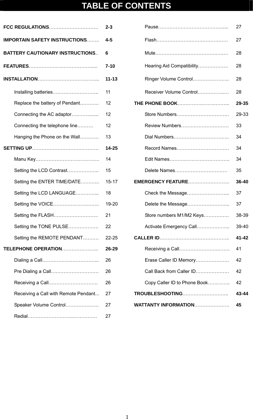 1  TABLE OF CONTENTS  FCC REGULATIONS…………………………. 2-3    Pause…………………………………...... 27 IMPORTAIN SAFETY INSTRUCTIONS……..  4-5   Flash……………………………………… 27 BATTERY CAUTIONARY INSTRUCTIONS..  6   Mute…………………………………….… 28 FEATURES………………………………….....  7-10   Hearing Aid Compatibility………………. 28 INSTALLATION………………………………...  11-13   Ringer Volume Control………………….. 28  Installing batteries……………………….. 11    Receiver Volume Control……………..… 28   Replace the battery of Pendant…………  12    THE PHONE BOOK…………………………...  29-35   Connecting the AC adaptor…………......  12      Store Numbers……………………………  29-33  Connecting the telephone line………. 12    Review Numbers………………………… 33   Hanging the Phone on the Wall…………  13      Dial Numbers……………………………..  34 SETTING UP…………………………………… 14-25     Record Names…………………………… 34  Manu Key…………………………………. 14    Edit Names……………………………….. 34  Setting the LCD Contrast……………….. 15   Delete Names…………………………… 35   Setting the ENTER TIME/DATE………...  15-17    EMERGENCY FEATURE……………………..  36-40   Setting the LCD LANGUAGE…………...  18      Check the Message……………………...  37  Setting the VOICE……………………….. 19-20   Delete the Message……………………... 37   Setting the FLASH……………………….  21      Store numbers M1/M2 Keys…………….  38-39  Setting the TONE PULSE………………. 22    Activate Emergency Call………………... 39-40  Setting the REMOTE PENDANT………. 22-25  CALLER ID……………………………………..  41-42 TELEPHONE OPERATION………………….. 26-29     Receiving a Call…………………….……. 41   Dialing a Call……………………………...  26      Erase Caller ID Memory…………………  42   Pre Dialing a Call…………………………  26      Call Back from Caller ID…………………  42   Receiving a Call………………………….  26      Copy Caller ID to Phone Book…………..  42   Receiving a Call with Remote Pendant...  27    TROUBLESHOOTING………………………..  43-44  Speaker Volume Control………………… 27   WATTANTY INFORMATION………………….  45  Redial………………………..…………… 27              