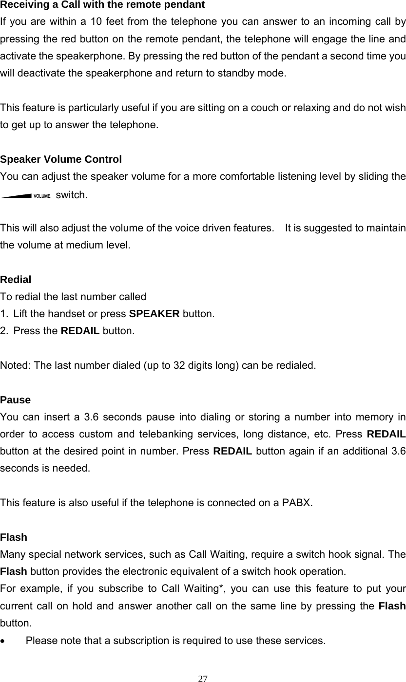 27 Receiving a Call with the remote pendant If you are within a 10 feet from the telephone you can answer to an incoming call by pressing the red button on the remote pendant, the telephone will engage the line and activate the speakerphone. By pressing the red button of the pendant a second time you will deactivate the speakerphone and return to standby mode.  This feature is particularly useful if you are sitting on a couch or relaxing and do not wish to get up to answer the telephone.  Speaker Volume Control You can adjust the speaker volume for a more comfortable listening level by sliding the  switch.    This will also adjust the volume of the voice driven features.    It is suggested to maintain the volume at medium level.  Redial To redial the last number called 1.  Lift the handset or press SPEAKER button. 2. Press the REDAIL button.  Noted: The last number dialed (up to 32 digits long) can be redialed.  Pause   You can insert a 3.6 seconds pause into dialing or storing a number into memory in order to access custom and telebanking services, long distance, etc. Press REDAIL button at the desired point in number. Press REDAIL button again if an additional 3.6 seconds is needed.  This feature is also useful if the telephone is connected on a PABX.  Flash Many special network services, such as Call Waiting, require a switch hook signal. The Flash button provides the electronic equivalent of a switch hook operation. For example, if you subscribe to Call Waiting*, you can use this feature to put your current call on hold and answer another call on the same line by pressing the Flash button. •  Please note that a subscription is required to use these services.      