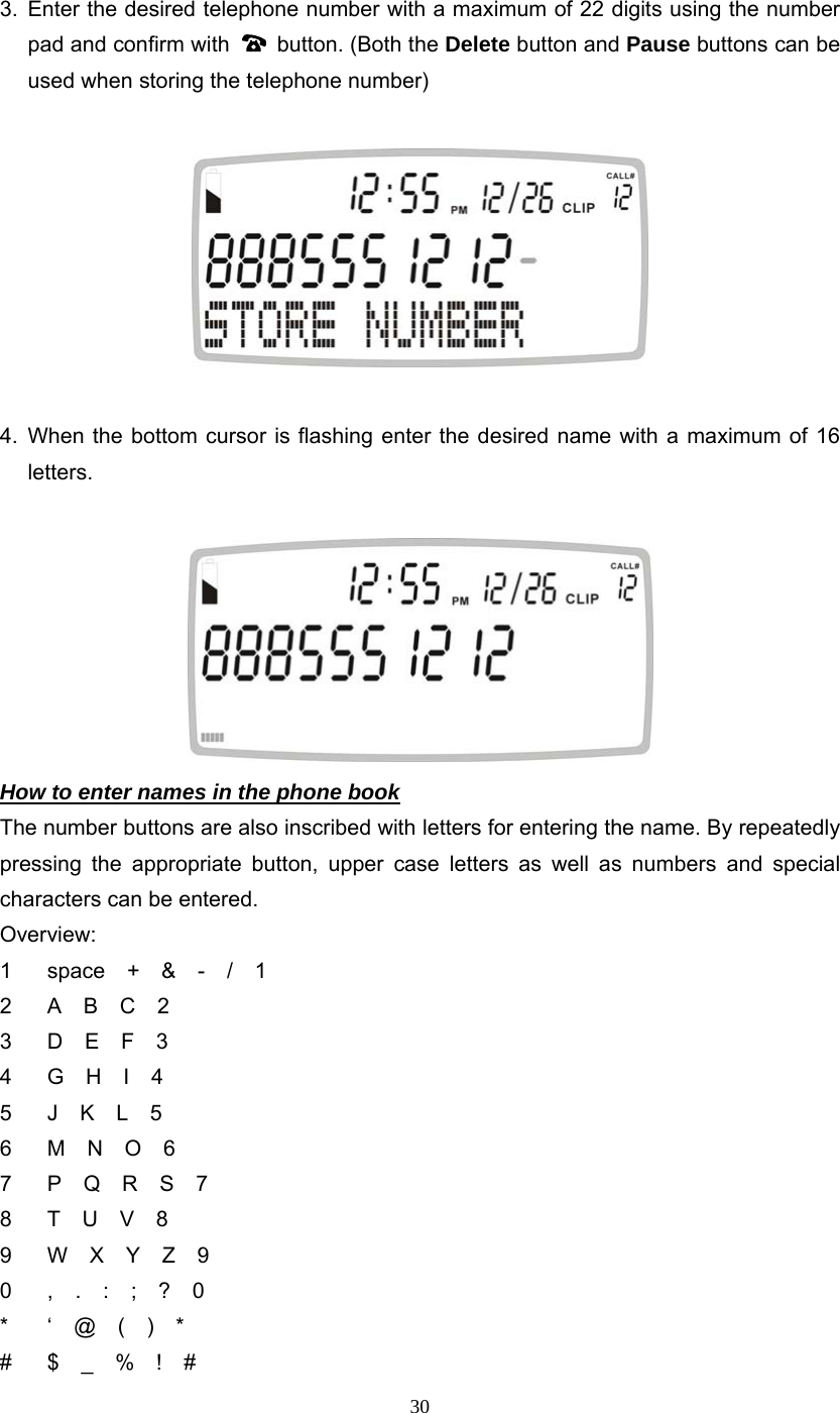 30 3. Enter the desired telephone number with a maximum of 22 digits using the number pad and confirm with   button. (Both the Delete button and Pause buttons can be used when storing the telephone number)    4. When the bottom cursor is flashing enter the desired name with a maximum of 16 letters.   How to enter names in the phone book The number buttons are also inscribed with letters for entering the name. By repeatedly pressing the appropriate button, upper case letters as well as numbers and special characters can be entered. Overview: 1  space  +  &amp;  -  /  1 2  A  B  C  2 3  D  E  F  3 4  G  H  I  4 5  J  K  L  5 6  M  N  O  6 7  P  Q  R  S  7 8  T  U  V  8 9  W  X  Y  Z  9 0  ,  .  :  ;  ?  0   *  ‘  @  (  )  *    #  $  _  %  !  #  