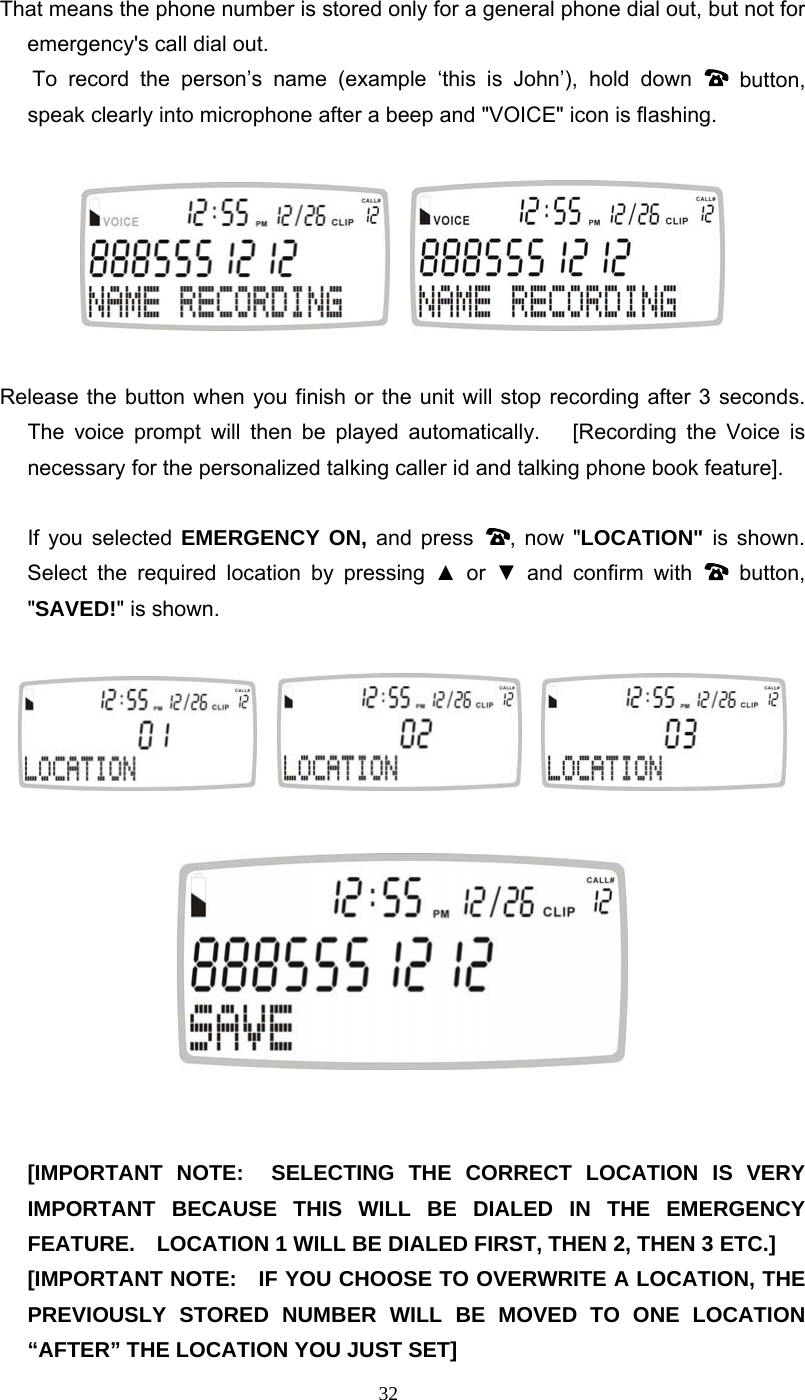 32 That means the phone number is stored only for a general phone dial out, but not for emergency&apos;s call dial out.    To record the person’s name (example ‘this is John’), hold down   button, speak clearly into microphone after a beep and &quot;VOICE&quot; icon is flashing.         Release the button when you finish or the unit will stop recording after 3 seconds. The voice prompt will then be played automatically.   [Recording the Voice is necessary for the personalized talking caller id and talking phone book feature].   If you selected EMERGENCY ON, and press  , now &quot;LOCATION&quot; is shown. Select the required location by pressing ▲ or ▼ and confirm with   button, &quot;SAVED!&quot; is shown.               [IMPORTANT NOTE:  SELECTING THE CORRECT LOCATION IS VERY IMPORTANT BECAUSE THIS WILL BE DIALED IN THE EMERGENCY FEATURE.    LOCATION 1 WILL BE DIALED FIRST, THEN 2, THEN 3 ETC.]   [IMPORTANT NOTE:   IF YOU CHOOSE TO OVERWRITE A LOCATION, THE PREVIOUSLY STORED NUMBER WILL BE MOVED TO ONE LOCATION “AFTER” THE LOCATION YOU JUST SET] 