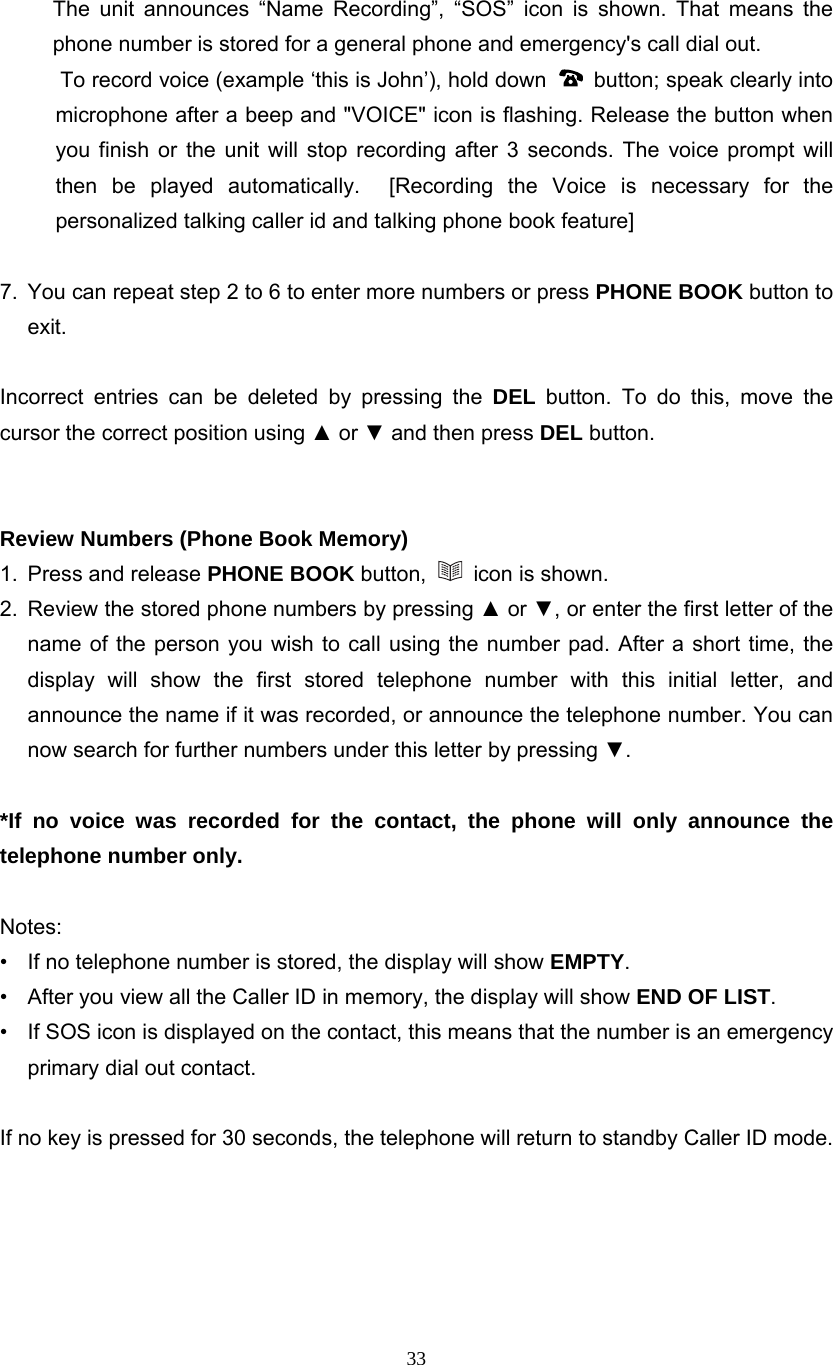 33  The unit announces “Name Recording”, “SOS” icon is shown. That means the phone number is stored for a general phone and emergency&apos;s call dial out.       To record voice (example ‘this is John’), hold down    button; speak clearly into microphone after a beep and &quot;VOICE&quot; icon is flashing. Release the button when you finish or the unit will stop recording after 3 seconds. The voice prompt will then be played automatically.  [Recording the Voice is necessary for the personalized talking caller id and talking phone book feature]  7.  You can repeat step 2 to 6 to enter more numbers or press PHONE BOOK button to exit.  Incorrect entries can be deleted by pressing the DEL button. To do this, move the cursor the correct position using ▲ or ▼ and then press DEL button.   Review Numbers (Phone Book Memory) 1.  Press and release PHONE BOOK button,   icon is shown. 2.  Review the stored phone numbers by pressing ▲ or ▼, or enter the first letter of the name of the person you wish to call using the number pad. After a short time, the display will show the first stored telephone number with this initial letter, and announce the name if it was recorded, or announce the telephone number. You can now search for further numbers under this letter by pressing ▼.  *If no voice was recorded for the contact, the phone will only announce the telephone number only.  Notes:  •  If no telephone number is stored, the display will show EMPTY. •  After you view all the Caller ID in memory, the display will show END OF LIST. •  If SOS icon is displayed on the contact, this means that the number is an emergency primary dial out contact.  If no key is pressed for 30 seconds, the telephone will return to standby Caller ID mode.      