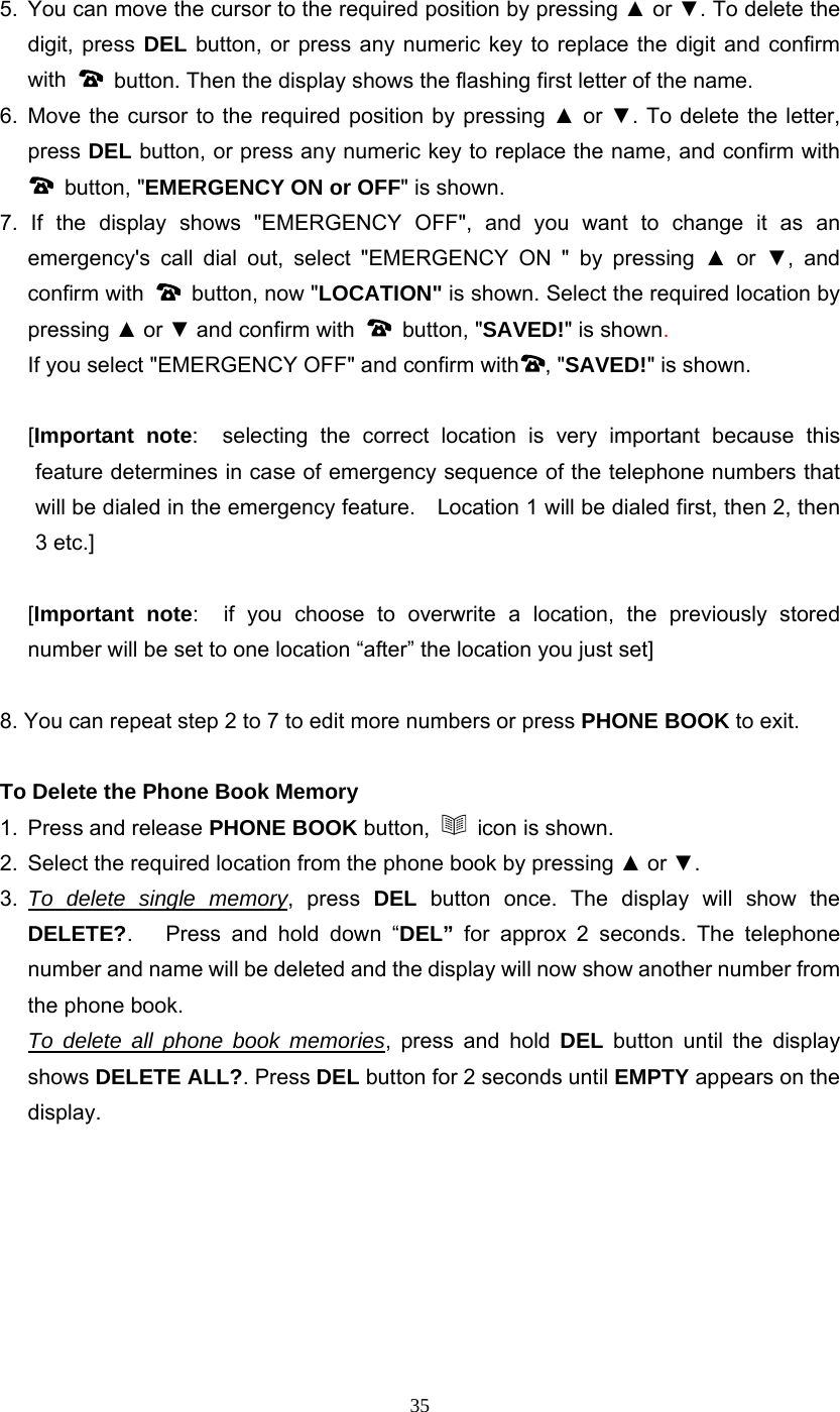 35 5.  You can move the cursor to the required position by pressing ▲ or ▼. To delete the digit, press DEL button, or press any numeric key to replace the digit and confirm with    button. Then the display shows the flashing first letter of the name. 6. Move the cursor to the required position by pressing ▲ or ▼. To delete the letter, press DEL button, or press any numeric key to replace the name, and confirm with  button, &quot;EMERGENCY ON or OFF&quot; is shown. 7. If the display shows &quot;EMERGENCY OFF&quot;, and you want to change it as an emergency&apos;s call dial out, select &quot;EMERGENCY ON &quot; by pressing ▲ or ▼, and confirm with    button, now &quot;LOCATION&quot; is shown. Select the required location by pressing ▲ or ▼ and confirm with   button, &quot;SAVED!&quot; is shown.   If you select &quot;EMERGENCY OFF&quot; and confirm with , &quot;SAVED!&quot; is shown.  [Important note:  selecting the correct location is very important because this feature determines in case of emergency sequence of the telephone numbers that will be dialed in the emergency feature.    Location 1 will be dialed first, then 2, then 3 etc.]   [Important note:  if you choose to overwrite a location, the previously stored number will be set to one location “after” the location you just set]  8. You can repeat step 2 to 7 to edit more numbers or press PHONE BOOK to exit.  To Delete the Phone Book Memory 1.  Press and release PHONE BOOK button,   icon is shown. 2.  Select the required location from the phone book by pressing ▲ or ▼.  3.  To delete single memory, press DEL button once. The display will show the DELETE?.   Press and hold down “DEL”  for approx 2 seconds. The telephone number and name will be deleted and the display will now show another number from the phone book.  To delete all phone book memories, press and hold DEL button until the display shows DELETE ALL?. Press DEL button for 2 seconds until EMPTY appears on the display.        