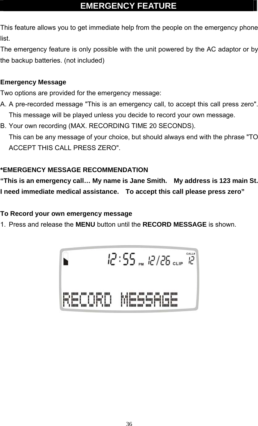 36  EMERGENCY FEATURE  This feature allows you to get immediate help from the people on the emergency phone list.   The emergency feature is only possible with the unit powered by the AC adaptor or by the backup batteries. (not included)  Emergency Message Two options are provided for the emergency message: A. A pre-recorded message &quot;This is an emergency call, to accept this call press zero&quot;. This message will be played unless you decide to record your own message. B. Your own recording (MAX. RECORDING TIME 20 SECONDS).        This can be any message of your choice, but should always end with the phrase &quot;TO ACCEPT THIS CALL PRESS ZERO&quot;.  *EMERGENCY MESSAGE RECOMMENDATION “This is an emergency call… My name is Jane Smith.    My address is 123 main St. I need immediate medical assistance.    To accept this call please press zero”  To Record your own emergency message 1.  Press and release the MENU button until the RECORD MESSAGE is shown.            