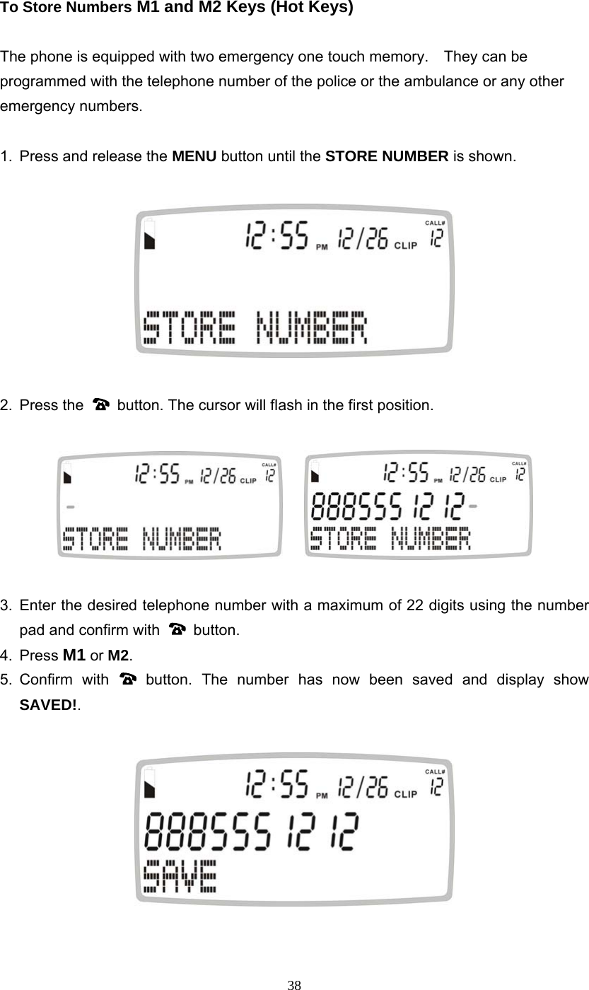 38 To Store Numbers M1 and M2 Keys (Hot Keys)  The phone is equipped with two emergency one touch memory.    They can be programmed with the telephone number of the police or the ambulance or any other emergency numbers.  1.  Press and release the MENU button until the STORE NUMBER is shown.    2. Press the    button. The cursor will flash in the first position.        3. Enter the desired telephone number with a maximum of 22 digits using the number pad and confirm with   button. 4. Press M1 or M2. 5. Confirm  with   button. The number has now been saved and display show SAVED!.     