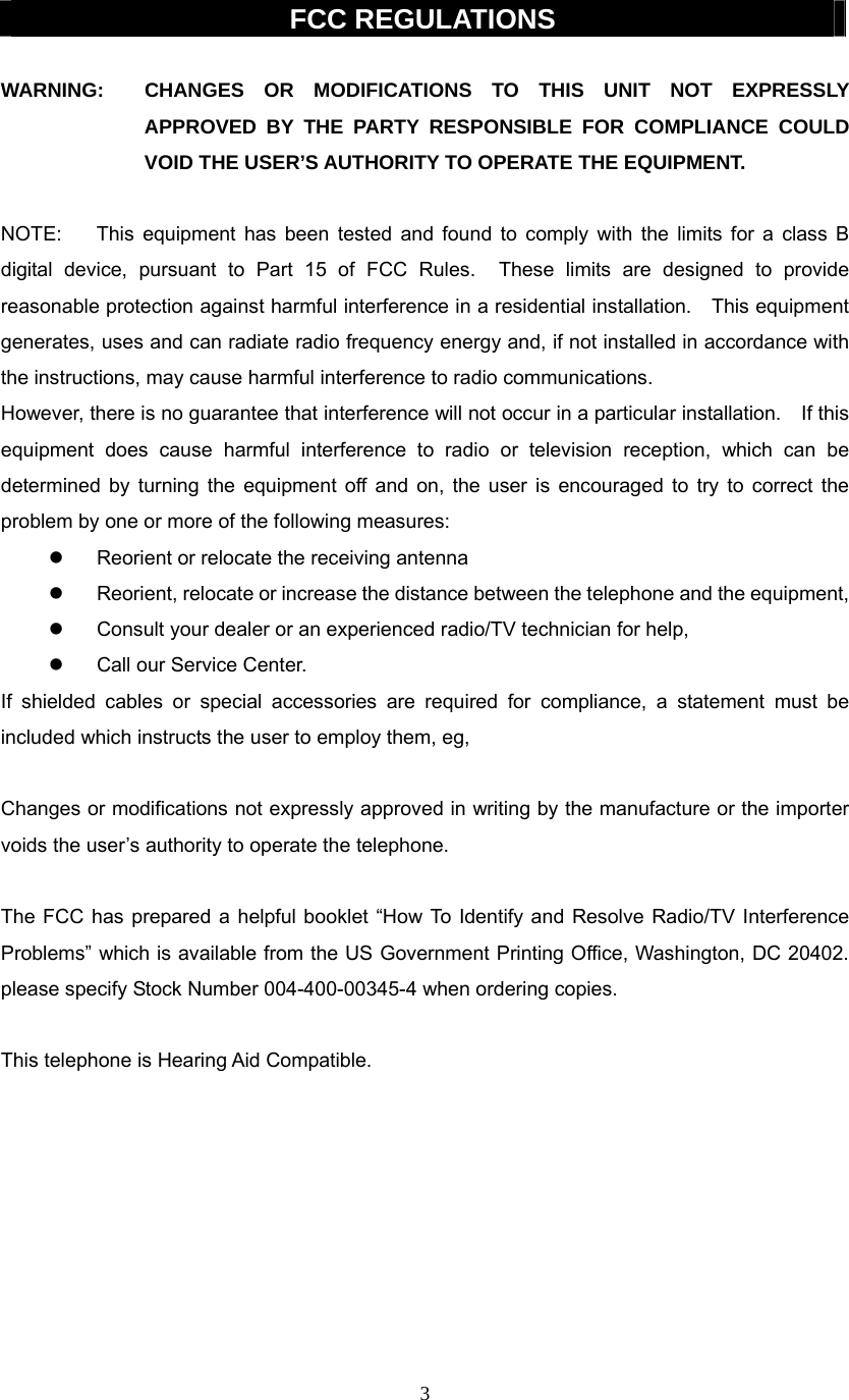 3  FCC REGULATIONS  WARNING:  CHANGES OR MODIFICATIONS TO THIS UNIT NOT EXPRESSLY APPROVED BY THE PARTY RESPONSIBLE FOR COMPLIANCE COULD VOID THE USER’S AUTHORITY TO OPERATE THE EQUIPMENT.  NOTE:  This equipment has been tested and found to comply with the limits for a class B digital device, pursuant to Part 15 of FCC Rules.  These limits are designed to provide reasonable protection against harmful interference in a residential installation.    This equipment generates, uses and can radiate radio frequency energy and, if not installed in accordance with the instructions, may cause harmful interference to radio communications. However, there is no guarantee that interference will not occur in a particular installation.    If this equipment does cause harmful interference to radio or television reception, which can be determined by turning the equipment off and on, the user is encouraged to try to correct the problem by one or more of the following measures: z  Reorient or relocate the receiving antenna z  Reorient, relocate or increase the distance between the telephone and the equipment, z  Consult your dealer or an experienced radio/TV technician for help, z  Call our Service Center. If shielded cables or special accessories are required for compliance, a statement must be included which instructs the user to employ them, eg,  Changes or modifications not expressly approved in writing by the manufacture or the importer voids the user’s authority to operate the telephone.  The FCC has prepared a helpful booklet “How To Identify and Resolve Radio/TV Interference Problems” which is available from the US Government Printing Office, Washington, DC 20402.   please specify Stock Number 004-400-00345-4 when ordering copies.  This telephone is Hearing Aid Compatible.         