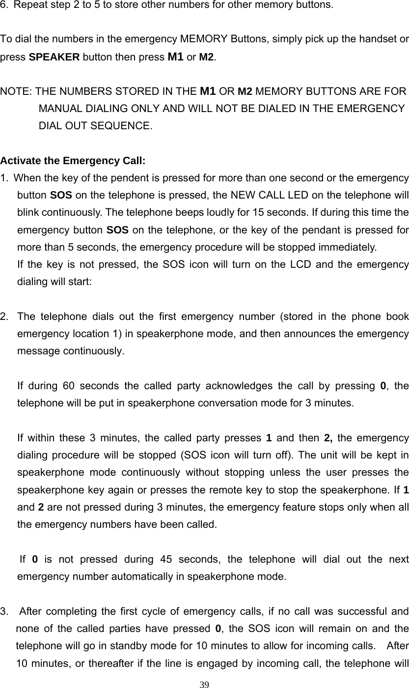 39 6.  Repeat step 2 to 5 to store other numbers for other memory buttons.  To dial the numbers in the emergency MEMORY Buttons, simply pick up the handset or press SPEAKER button then press M1 or M2.  NOTE: THE NUMBERS STORED IN THE M1 OR M2 MEMORY BUTTONS ARE FOR MANUAL DIALING ONLY AND WILL NOT BE DIALED IN THE EMERGENCY DIAL OUT SEQUENCE.  Activate the Emergency Call: 1.  When the key of the pendent is pressed for more than one second or the emergency button SOS on the telephone is pressed, the NEW CALL LED on the telephone will blink continuously. The telephone beeps loudly for 15 seconds. If during this time the emergency button SOS on the telephone, or the key of the pendant is pressed for more than 5 seconds, the emergency procedure will be stopped immediately.   If the key is not pressed, the SOS icon will turn on the LCD and the emergency dialing will start:  2.  The telephone dials out the first emergency number (stored in the phone book emergency location 1) in speakerphone mode, and then announces the emergency message continuously.    If during 60 seconds the called party acknowledges the call by pressing 0, the telephone will be put in speakerphone conversation mode for 3 minutes.  If within these 3 minutes, the called party presses 1 and then 2, the emergency dialing procedure will be stopped (SOS icon will turn off). The unit will be kept in speakerphone mode continuously without stopping unless the user presses the speakerphone key again or presses the remote key to stop the speakerphone. If 1 and 2 are not pressed during 3 minutes, the emergency feature stops only when all the emergency numbers have been called.     If 0 is not pressed during 45 seconds, the telephone will dial out the next  emergency number automatically in speakerphone mode.  3.  After completing the first cycle of emergency calls, if no call was successful and none of the called parties have pressed 0, the SOS icon will remain on and the telephone will go in standby mode for 10 minutes to allow for incoming calls.    After 10 minutes, or thereafter if the line is engaged by incoming call, the telephone will 