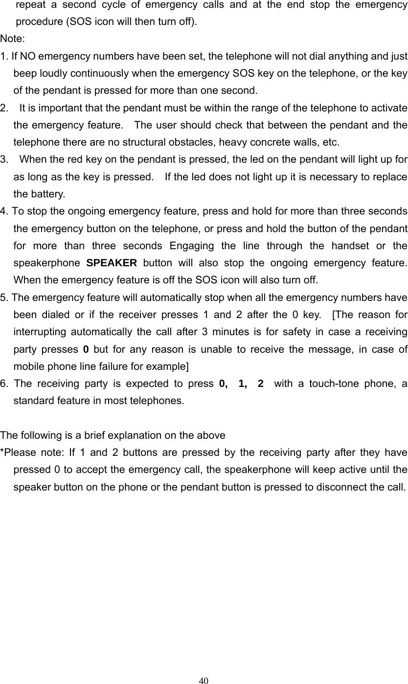 40 repeat a second cycle of emergency calls and at the end stop the emergency procedure (SOS icon will then turn off). Note:  1. If NO emergency numbers have been set, the telephone will not dial anything and just beep loudly continuously when the emergency SOS key on the telephone, or the key of the pendant is pressed for more than one second. 2.    It is important that the pendant must be within the range of the telephone to activate the emergency feature.    The user should check that between the pendant and the telephone there are no structural obstacles, heavy concrete walls, etc. 3.    When the red key on the pendant is pressed, the led on the pendant will light up for as long as the key is pressed.    If the led does not light up it is necessary to replace the battery. 4. To stop the ongoing emergency feature, press and hold for more than three seconds the emergency button on the telephone, or press and hold the button of the pendant for more than three seconds Engaging the line through the handset or the speakerphone  SPEAKER button will also stop the ongoing emergency feature.  When the emergency feature is off the SOS icon will also turn off. 5. The emergency feature will automatically stop when all the emergency numbers have been dialed or if the receiver presses 1 and 2 after the 0 key.  [The reason for interrupting automatically the call after 3 minutes is for safety in case a receiving party presses 0 but for any reason is unable to receive the message, in case of mobile phone line failure for example] 6. The receiving party is expected to press 0,  1,  2  with a touch-tone phone, a standard feature in most telephones.  The following is a brief explanation on the above *Please note: If 1 and 2 buttons are pressed by the receiving party after they have pressed 0 to accept the emergency call, the speakerphone will keep active until the speaker button on the phone or the pendant button is pressed to disconnect the call.           