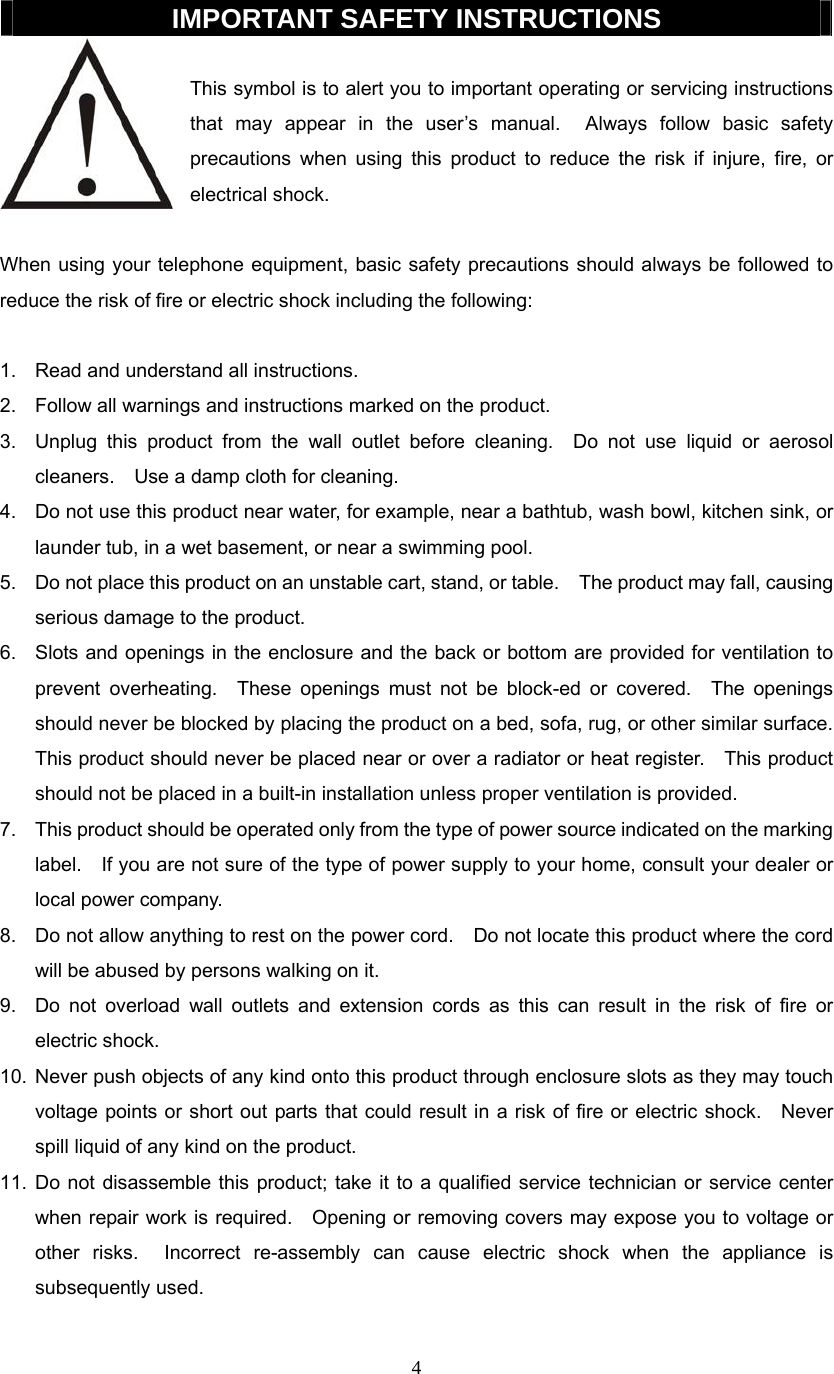 4  IMPORTANT SAFETY INSTRUCTIONS  This symbol is to alert you to important operating or servicing instructions that may appear in the user’s manual.  Always follow basic safety precautions when using this product to reduce the risk if injure, fire, or electrical shock.  When using your telephone equipment, basic safety precautions should always be followed to reduce the risk of fire or electric shock including the following:  1.  Read and understand all instructions. 2.  Follow all warnings and instructions marked on the product. 3.  Unplug this product from the wall outlet before cleaning.  Do not use liquid or aerosol cleaners.    Use a damp cloth for cleaning. 4.  Do not use this product near water, for example, near a bathtub, wash bowl, kitchen sink, or launder tub, in a wet basement, or near a swimming pool. 5.  Do not place this product on an unstable cart, stand, or table.    The product may fall, causing serious damage to the product. 6.  Slots and openings in the enclosure and the back or bottom are provided for ventilation to prevent overheating.  These openings must not be block-ed or covered.  The openings should never be blocked by placing the product on a bed, sofa, rug, or other similar surface.   This product should never be placed near or over a radiator or heat register.    This product should not be placed in a built-in installation unless proper ventilation is provided. 7.  This product should be operated only from the type of power source indicated on the marking label.    If you are not sure of the type of power supply to your home, consult your dealer or local power company. 8.  Do not allow anything to rest on the power cord.    Do not locate this product where the cord will be abused by persons walking on it. 9.  Do not overload wall outlets and extension cords as this can result in the risk of fire or electric shock. 10. Never push objects of any kind onto this product through enclosure slots as they may touch voltage points or short out parts that could result in a risk of fire or electric shock.    Never spill liquid of any kind on the product. 11. Do not disassemble this product; take it to a qualified service technician or service center when repair work is required.    Opening or removing covers may expose you to voltage or other risks.  Incorrect re-assembly can cause electric shock when the appliance is subsequently used.  