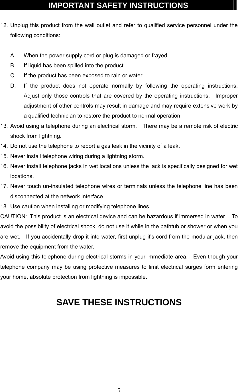 5  IMPORTANT SAFETY INSTRUCTIONS  12. Unplug this product from the wall outlet and refer to qualified service personnel under the following conditions:  A.  When the power supply cord or plug is damaged or frayed. B.  If liquid has been spilled into the product. C.  If the product has been exposed to rain or water. D.  If the product does not operate normally by following the operating instructions.  Adjust only those controls that are covered by the operating instructions.  Improper adjustment of other controls may result in damage and may require extensive work by a qualified technician to restore the product to normal operation. 13. Avoid using a telephone during an electrical storm.    There may be a remote risk of electric shock from lightning. 14.  Do not use the telephone to report a gas leak in the vicinity of a leak. 15.  Never install telephone wiring during a lightning storm. 16. Never install telephone jacks in wet locations unless the jack is specifically designed for wet locations. 17. Never touch un-insulated telephone wires or terminals unless the telephone line has been disconnected at the network interface. 18.  Use caution when installing or modifying telephone lines. CAUTION:   This product is an electrical device and can be hazardous if immersed in water.    To avoid the possibility of electrical shock, do not use it while in the bathtub or shower or when you are wet.    If you accidentally drop it into water, first unplug it’s cord from the modular jack, then remove the equipment from the water. Avoid using this telephone during electrical storms in your immediate area.    Even though your telephone company may be using protective measures to limit electrical surges form entering your home, absolute protection from lightning is impossible.  SAVE THESE INSTRUCTIONS        