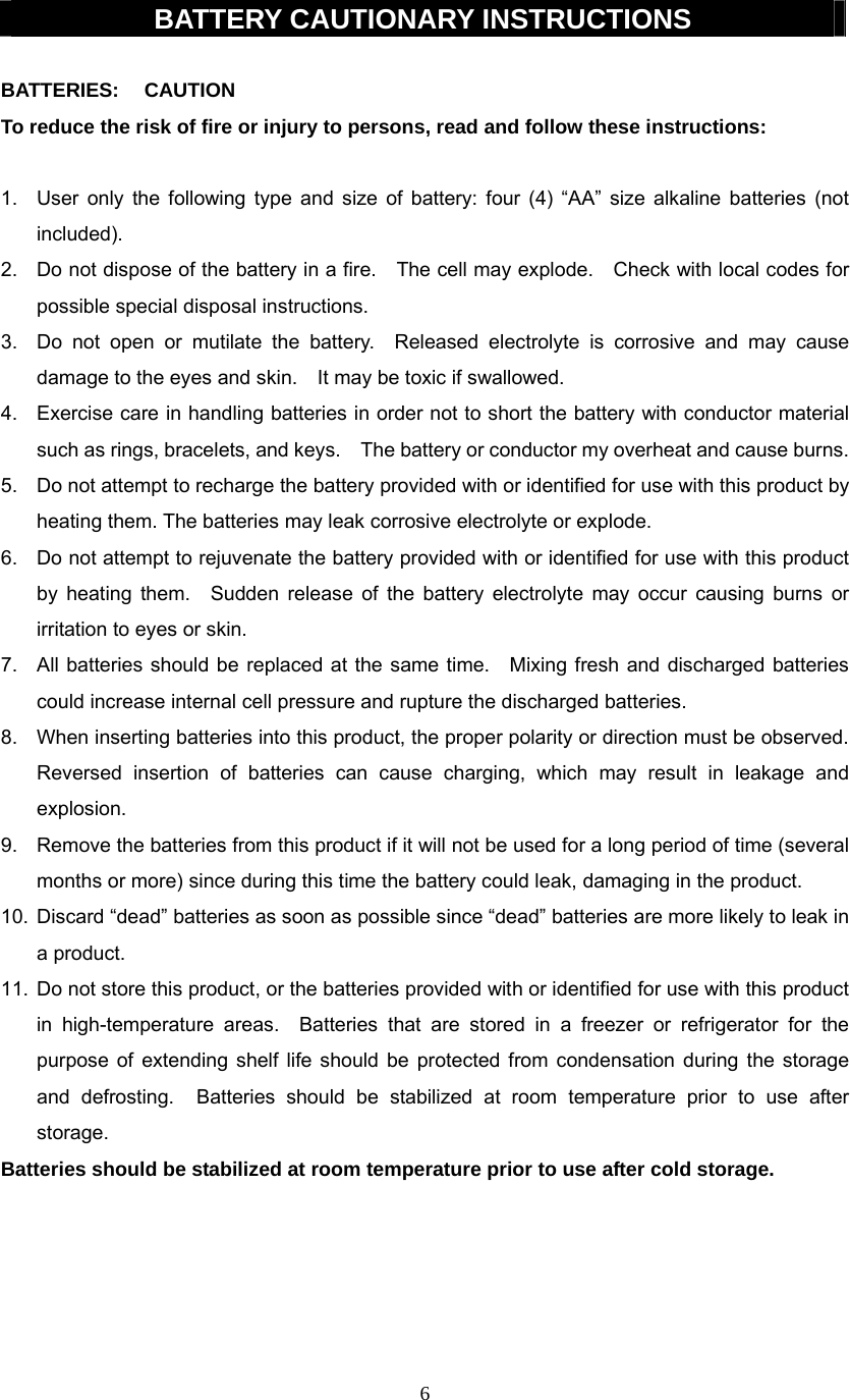 6  BATTERY CAUTIONARY INSTRUCTIONS  BATTERIES: CAUTION To reduce the risk of fire or injury to persons, read and follow these instructions:  1.  User only the following type and size of battery: four (4) “AA” size alkaline batteries (not included). 2.  Do not dispose of the battery in a fire.    The cell may explode.    Check with local codes for possible special disposal instructions. 3.  Do not open or mutilate the battery.  Released electrolyte is corrosive and may cause damage to the eyes and skin.    It may be toxic if swallowed. 4.  Exercise care in handling batteries in order not to short the battery with conductor material such as rings, bracelets, and keys.    The battery or conductor my overheat and cause burns. 5.  Do not attempt to recharge the battery provided with or identified for use with this product by heating them. The batteries may leak corrosive electrolyte or explode. 6.  Do not attempt to rejuvenate the battery provided with or identified for use with this product by heating them.  Sudden release of the battery electrolyte may occur causing burns or irritation to eyes or skin. 7.  All batteries should be replaced at the same time.   Mixing fresh and discharged batteries could increase internal cell pressure and rupture the discharged batteries. 8.  When inserting batteries into this product, the proper polarity or direction must be observed.   Reversed insertion of batteries can cause charging, which may result in leakage and explosion. 9.  Remove the batteries from this product if it will not be used for a long period of time (several months or more) since during this time the battery could leak, damaging in the product. 10.  Discard “dead” batteries as soon as possible since “dead” batteries are more likely to leak in a product. 11.  Do not store this product, or the batteries provided with or identified for use with this product in high-temperature areas.  Batteries that are stored in a freezer or refrigerator for the purpose of extending shelf life should be protected from condensation during the storage and defrosting.  Batteries should be stabilized at room temperature prior to use after storage. Batteries should be stabilized at room temperature prior to use after cold storage.      