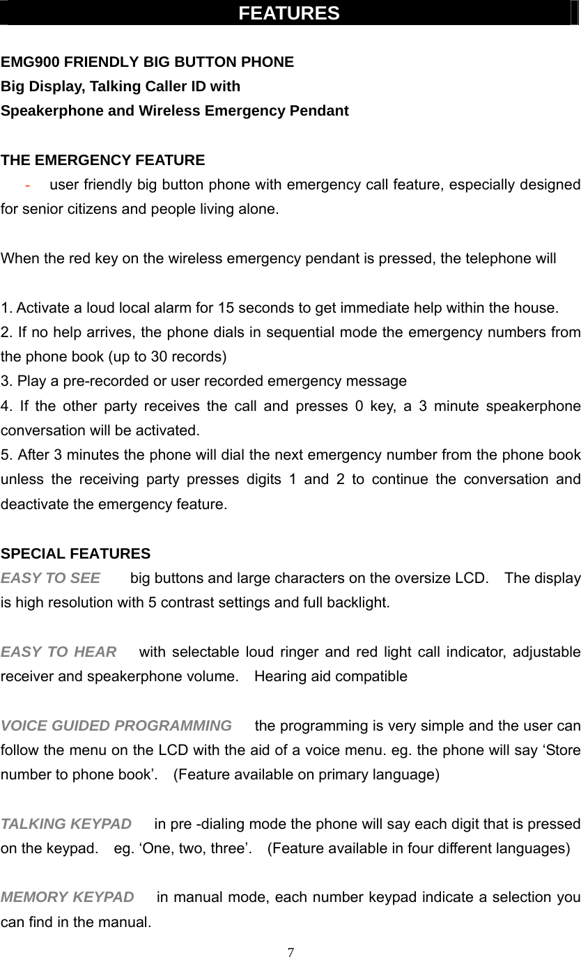 7  FEATURES  EMG900 FRIENDLY BIG BUTTON PHONE Big Display, Talking Caller ID with   Speakerphone and Wireless Emergency Pendant    THE EMERGENCY FEATURE   - user friendly big button phone with emergency call feature, especially designed for senior citizens and people living alone.  When the red key on the wireless emergency pendant is pressed, the telephone will  1. Activate a loud local alarm for 15 seconds to get immediate help within the house.   2. If no help arrives, the phone dials in sequential mode the emergency numbers from the phone book (up to 30 records) 3. Play a pre-recorded or user recorded emergency message    4. If the other party receives the call and presses 0 key, a 3 minute speakerphone conversation will be activated.   5. After 3 minutes the phone will dial the next emergency number from the phone book unless the receiving party presses digits 1 and 2 to continue the conversation and deactivate the emergency feature.  SPECIAL FEATURES EASY TO SEE    big buttons and large characters on the oversize LCD.    The display is high resolution with 5 contrast settings and full backlight.  EASY TO HEAR   with selectable loud ringer and red light call indicator, adjustable receiver and speakerphone volume.    Hearing aid compatible  VOICE GUIDED PROGRAMMING    the programming is very simple and the user can follow the menu on the LCD with the aid of a voice menu. eg. the phone will say ‘Store number to phone book’.    (Feature available on primary language)  TALKING KEYPAD    in pre -dialing mode the phone will say each digit that is pressed on the keypad.    eg. ‘One, two, three’.    (Feature available in four different languages)  MEMORY KEYPAD   in manual mode, each number keypad indicate a selection you can find in the manual. 