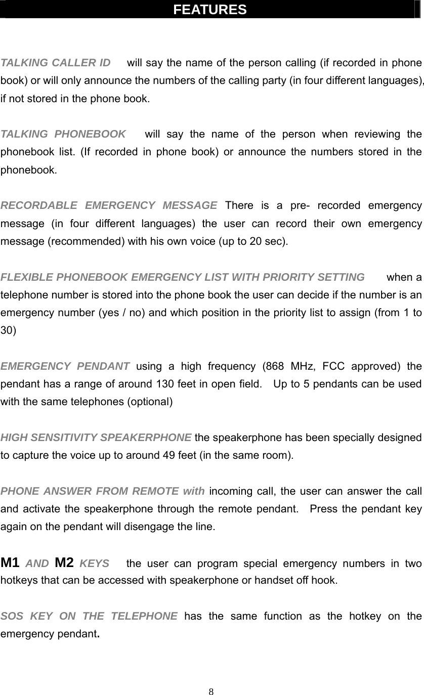 8  FEATURES   TALKING CALLER ID    will say the name of the person calling (if recorded in phone book) or will only announce the numbers of the calling party (in four different languages), if not stored in the phone book.  TALKING PHONEBOOK   will say the name of the person when reviewing the phonebook list. (If recorded in phone book) or announce the numbers stored in the phonebook.  RECORDABLE EMERGENCY MESSAGE There is a pre- recorded emergency message (in four different languages) the user can record their own emergency message (recommended) with his own voice (up to 20 sec).  FLEXIBLE PHONEBOOK EMERGENCY LIST WITH PRIORITY SETTING       when a telephone number is stored into the phone book the user can decide if the number is an emergency number (yes / no) and which position in the priority list to assign (from 1 to 30)   EMERGENCY PENDANT using a high frequency (868 MHz, FCC approved) the pendant has a range of around 130 feet in open field.    Up to 5 pendants can be used with the same telephones (optional)  HIGH SENSITIVITY SPEAKERPHONE the speakerphone has been specially designed to capture the voice up to around 49 feet (in the same room).    PHONE ANSWER FROM REMOTE with incoming call, the user can answer the call and activate the speakerphone through the remote pendant.  Press the pendant key again on the pendant will disengage the line.  M1 AND M2 KEYS   the user can program special emergency numbers in two hotkeys that can be accessed with speakerphone or handset off hook.  SOS KEY ON THE TELEPHONE has the same function as the hotkey on the emergency pendant.    