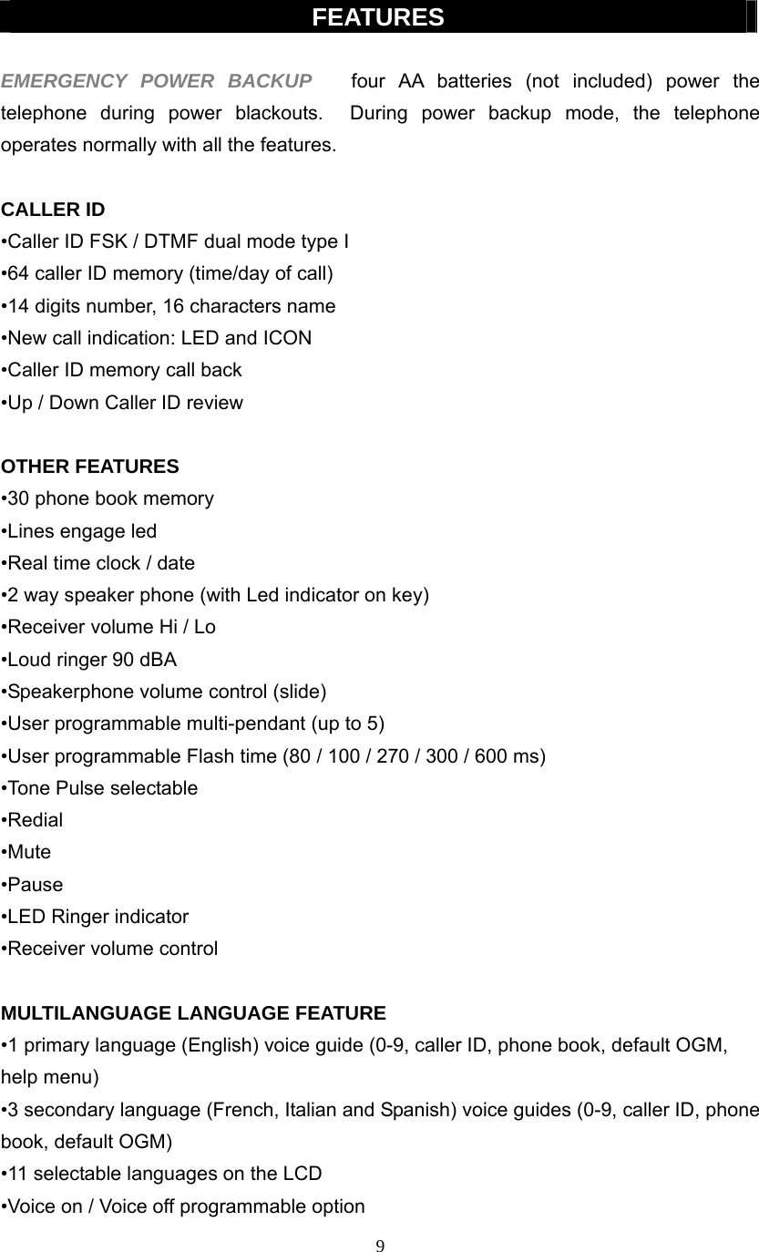 9  FEATURES  EMERGENCY POWER BACKUP   four AA batteries (not included) power the telephone during power blackouts.  During power backup mode, the telephone operates normally with all the features.      CALLER ID •Caller ID FSK / DTMF dual mode type I   •64 caller ID memory (time/day of call) •14 digits number, 16 characters name   •New call indication: LED and ICON •Caller ID memory call back •Up / Down Caller ID review  OTHER FEATURES •30 phone book memory   •Lines engage led   •Real time clock / date •2 way speaker phone (with Led indicator on key) •Receiver volume Hi / Lo   •Loud ringer 90 dBA •Speakerphone volume control (slide) •User programmable multi-pendant (up to 5) •User programmable Flash time (80 / 100 / 270 / 300 / 600 ms) •Tone Pulse selectable •Redial •Mute •Pause  •LED Ringer indicator •Receiver volume control  MULTILANGUAGE LANGUAGE FEATURE •1 primary language (English) voice guide (0-9, caller ID, phone book, default OGM, help menu) •3 secondary language (French, Italian and Spanish) voice guides (0-9, caller ID, phone book, default OGM) •11 selectable languages on the LCD •Voice on / Voice off programmable option 