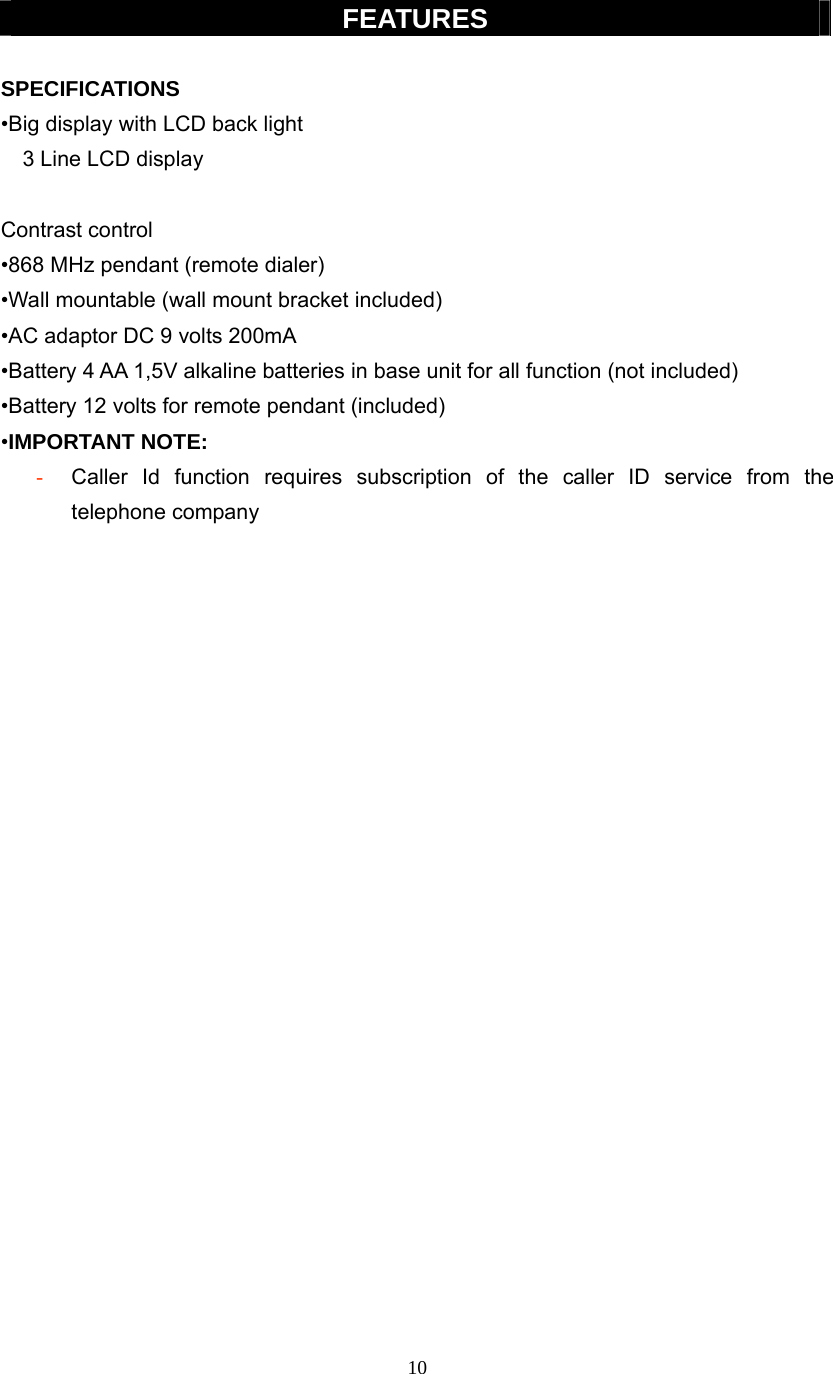 10  FEATURES  SPECIFICATIONS  •Big display with LCD back light   3 Line LCD display    Contrast control •868 MHz pendant (remote dialer) •Wall mountable (wall mount bracket included) •AC adaptor DC 9 volts 200mA •Battery 4 AA 1,5V alkaline batteries in base unit for all function (not included) •Battery 12 volts for remote pendant (included) •IMPORTANT NOTE: - Caller Id function requires subscription of the caller ID service from the telephone company                        