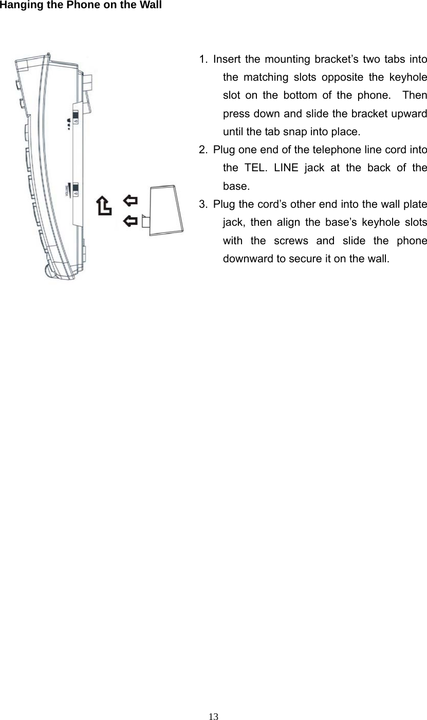 13 Hanging the Phone on the Wall   1. Insert the mounting bracket’s two tabs into the matching slots opposite the keyhole slot on the bottom of the phone.  Then press down and slide the bracket upward until the tab snap into place. 2.  Plug one end of the telephone line cord into the TEL. LINE jack at the back of the base. 3.  Plug the cord’s other end into the wall plate jack, then align the base’s keyhole slots with the screws and slide the phone downward to secure it on the wall.                         