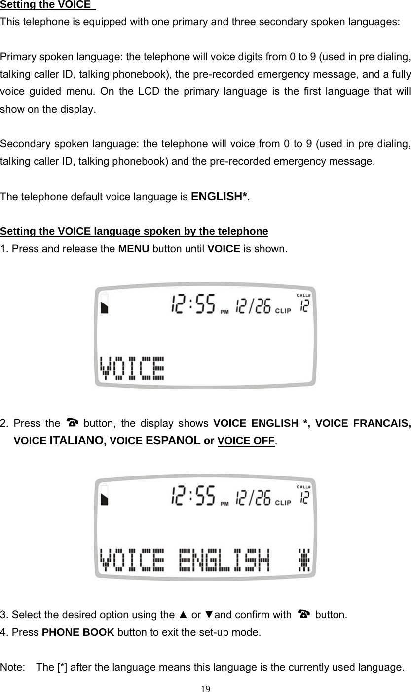 19 Setting the VOICE   This telephone is equipped with one primary and three secondary spoken languages:  Primary spoken language: the telephone will voice digits from 0 to 9 (used in pre dialing, talking caller ID, talking phonebook), the pre-recorded emergency message, and a fully voice guided menu. On the LCD the primary language is the first language that will show on the display.      Secondary spoken language: the telephone will voice from 0 to 9 (used in pre dialing, talking caller ID, talking phonebook) and the pre-recorded emergency message.  The telephone default voice language is ENGLISH*.  Setting the VOICE language spoken by the telephone 1. Press and release the MENU button until VOICE is shown.    2. Press the   button, the display shows VOICE ENGLISH *, VOICE FRANCAIS, VOICE ITALIANO, VOICE ESPANOL or VOICE OFF.    3. Select the desired option using the ▲ or ▼and confirm with   button.  4. Press PHONE BOOK button to exit the set-up mode.  Note:    The [*] after the language means this language is the currently used language. 