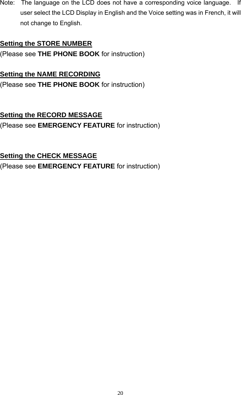 20  Note:    The language on the LCD does not have a corresponding voice language.    If user select the LCD Display in English and the Voice setting was in French, it will not change to English.  Setting the STORE NUMBER (Please see THE PHONE BOOK for instruction)  Setting the NAME RECORDING (Please see THE PHONE BOOK for instruction)   Setting the RECORD MESSAGE (Please see EMERGENCY FEATURE for instruction)   Setting the CHECK MESSAGE (Please see EMERGENCY FEATURE for instruction)                      