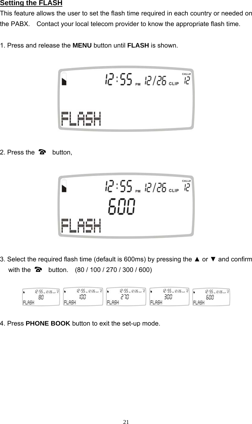 21 Setting the FLASH This feature allows the user to set the flash time required in each country or needed on the PABX.    Contact your local telecom provider to know the appropriate flash time.  1. Press and release the MENU button until FLASH is shown.    2. Press the    button,    3. Select the required flash time (default is 600ms) by pressing the ▲ or ▼ and confirm with the      button.    (80 / 100 / 270 / 300 / 600)            4. Press PHONE BOOK button to exit the set-up mode.         