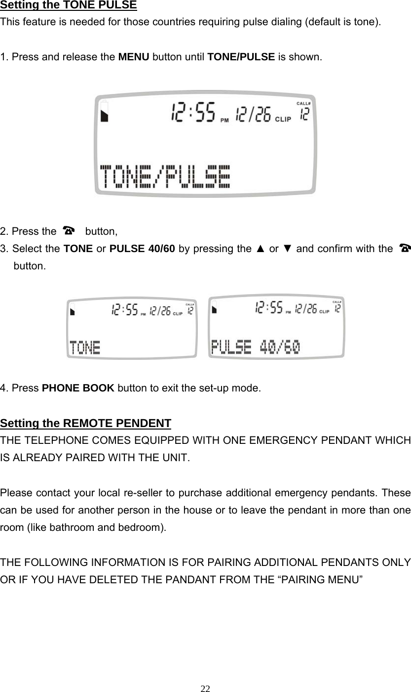 22 Setting the TONE PULSE This feature is needed for those countries requiring pulse dialing (default is tone).  1. Press and release the MENU button until TONE/PULSE is shown.    2. Press the    button,  3. Select the TONE or PULSE 40/60 by pressing the ▲ or ▼ and confirm with the    button.        4. Press PHONE BOOK button to exit the set-up mode.  Setting the REMOTE PENDENT THE TELEPHONE COMES EQUIPPED WITH ONE EMERGENCY PENDANT WHICH IS ALREADY PAIRED WITH THE UNIT.  Please contact your local re-seller to purchase additional emergency pendants. These can be used for another person in the house or to leave the pendant in more than one room (like bathroom and bedroom).      THE FOLLOWING INFORMATION IS FOR PAIRING ADDITIONAL PENDANTS ONLY OR IF YOU HAVE DELETED THE PANDANT FROM THE “PAIRING MENU”      