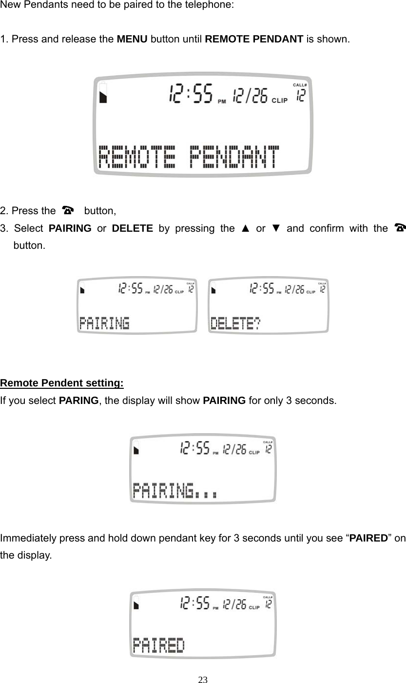 23 New Pendants need to be paired to the telephone:  1. Press and release the MENU button until REMOTE PENDANT is shown.    2. Press the    button, 3. Select PAIRING or DELETE by pressing the ▲ or ▼ and confirm with the    button.        Remote Pendent setting:  If you select PARING, the display will show PAIRING for only 3 seconds.    Immediately press and hold down pendant key for 3 seconds until you see “PAIRED” on the display.       