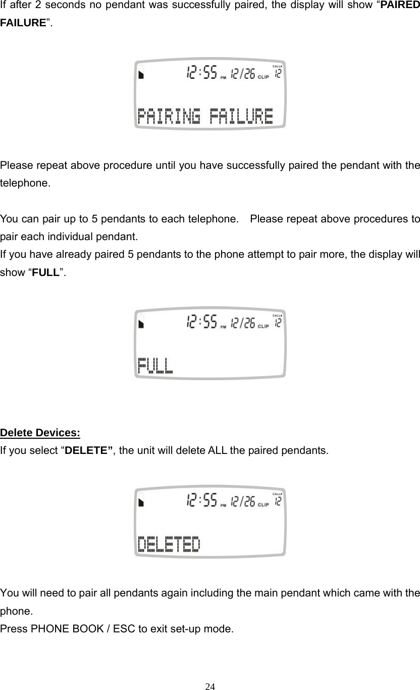 24  If after 2 seconds no pendant was successfully paired, the display will show “PAIRED FAILURE”.      Please repeat above procedure until you have successfully paired the pendant with the telephone.  You can pair up to 5 pendants to each telephone.    Please repeat above procedures to pair each individual pendant. If you have already paired 5 pendants to the phone attempt to pair more, the display will show “FULL”.     Delete Devices: If you select “DELETE”, the unit will delete ALL the paired pendants.    You will need to pair all pendants again including the main pendant which came with the phone. Press PHONE BOOK / ESC to exit set-up mode. 