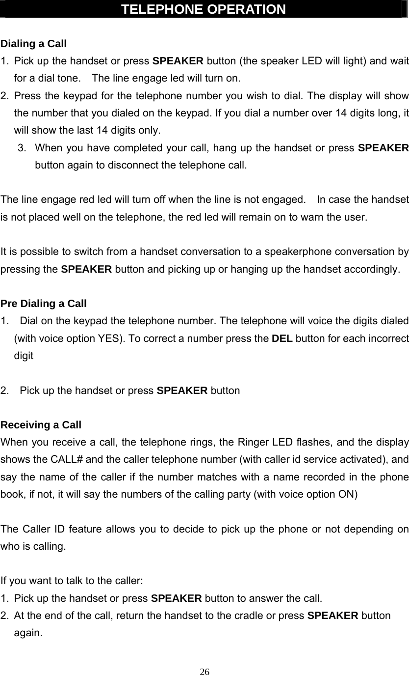 26  TELEPHONE OPERATION  Dialing a Call 1.  Pick up the handset or press SPEAKER button (the speaker LED will light) and wait for a dial tone.    The line engage led will turn on. 2. Press the keypad for the telephone number you wish to dial. The display will show the number that you dialed on the keypad. If you dial a number over 14 digits long, it will show the last 14 digits only. 3.  When you have completed your call, hang up the handset or press SPEAKER button again to disconnect the telephone call.  The line engage red led will turn off when the line is not engaged.    In case the handset is not placed well on the telephone, the red led will remain on to warn the user.  It is possible to switch from a handset conversation to a speakerphone conversation by pressing the SPEAKER button and picking up or hanging up the handset accordingly.  Pre Dialing a Call 1.    Dial on the keypad the telephone number. The telephone will voice the digits dialed (with voice option YES). To correct a number press the DEL button for each incorrect digit  2.    Pick up the handset or press SPEAKER button  Receiving a Call When you receive a call, the telephone rings, the Ringer LED flashes, and the display shows the CALL# and the caller telephone number (with caller id service activated), and say the name of the caller if the number matches with a name recorded in the phone book, if not, it will say the numbers of the calling party (with voice option ON)  The Caller ID feature allows you to decide to pick up the phone or not depending on who is calling.  If you want to talk to the caller: 1.  Pick up the handset or press SPEAKER button to answer the call. 2.  At the end of the call, return the handset to the cradle or press SPEAKER button  again.  