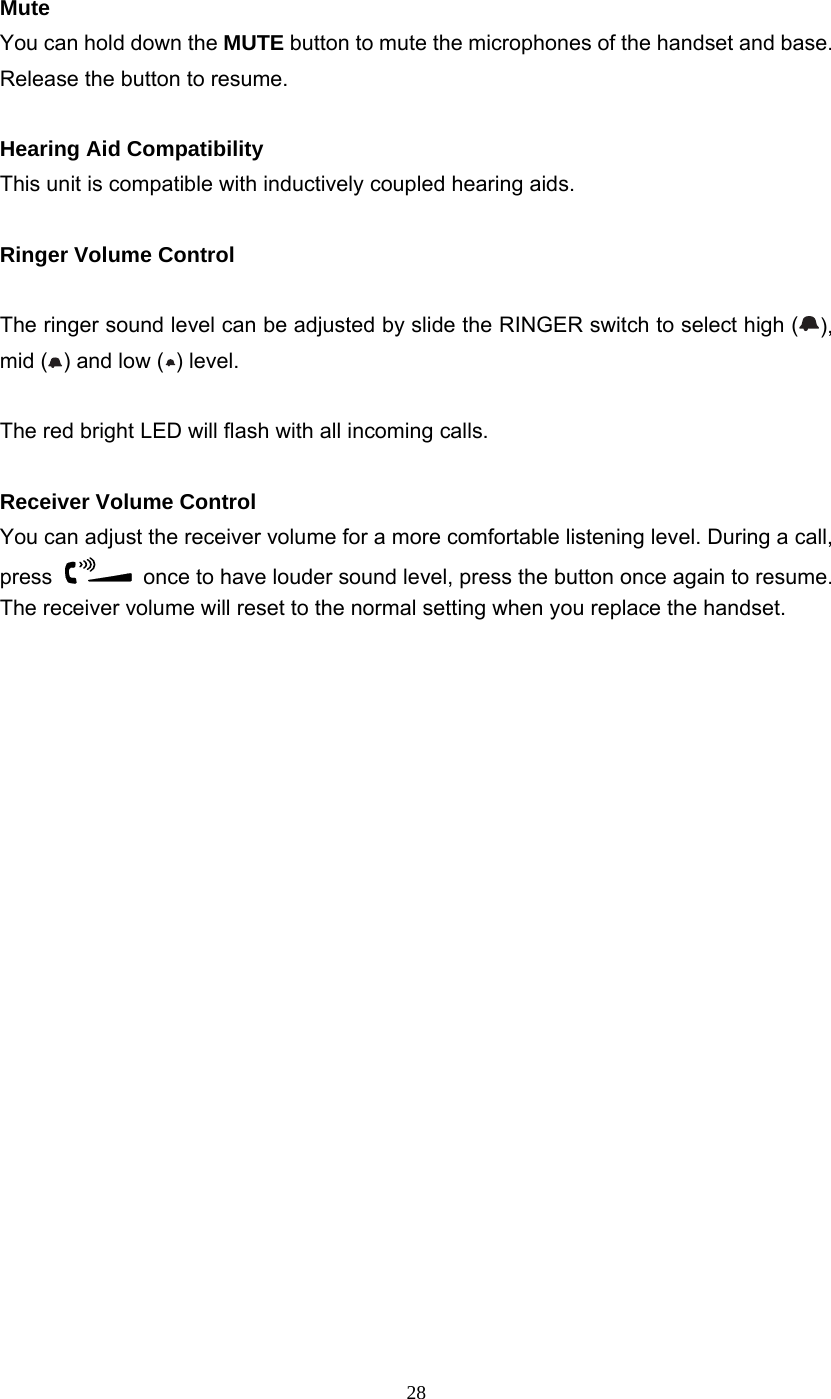28 Mute You can hold down the MUTE button to mute the microphones of the handset and base. Release the button to resume.  Hearing Aid Compatibility This unit is compatible with inductively coupled hearing aids.  Ringer Volume Control  The ringer sound level can be adjusted by slide the RINGER switch to select high ( ), mid ( ) and low ( ) level.  The red bright LED will flash with all incoming calls.  Receiver Volume Control You can adjust the receiver volume for a more comfortable listening level. During a call, press    once to have louder sound level, press the button once again to resume.   The receiver volume will reset to the normal setting when you replace the handset.                      