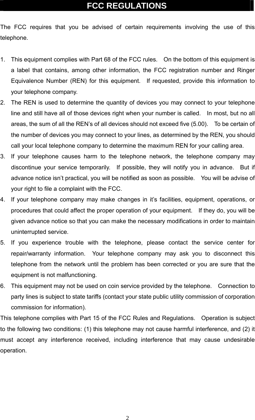 2  FCC REGULATIONS  The FCC requires that you be advised of certain requirements involving the use of this telephone.  1.  This equipment complies with Part 68 of the FCC rules.    On the bottom of this equipment is a label that contains, among other information, the FCC registration number and Ringer Equivalence Number (REN) for this equipment.  If requested, provide this information to your telephone company. 2.  The REN is used to determine the quantity of devices you may connect to your telephone line and still have all of those devices right when your number is called.    In most, but no all areas, the sum of all the REN’s of all devices should not exceed five (5.00).    To be certain of the number of devices you may connect to your lines, as determined by the REN, you should call your local telephone company to determine the maximum REN for your calling area. 3.  If your telephone causes harm to the telephone network, the telephone company may discontinue your service temporarily.  If possible, they will notify you in advance.  But if advance notice isn’t practical, you will be notified as soon as possible.    You will be advise of your right to file a complaint with the FCC. 4.  If your telephone company may make changes in it’s facilities, equipment, operations, or procedures that could affect the proper operation of your equipment.    If they do, you will be given advance notice so that you can make the necessary modifications in order to maintain uninterrupted service. 5.  If you experience trouble with the telephone, please contact the service center for repair/warranty information.  Your telephone company may ask you to disconnect this telephone from the network until the problem has been corrected or you are sure that the equipment is not malfunctioning. 6.  This equipment may not be used on coin service provided by the telephone.    Connection to party lines is subject to state tariffs (contact your state public utility commission of corporation commission for information). This telephone complies with Part 15 of the FCC Rules and Regulations.    Operation is subject to the following two conditions: (1) this telephone may not cause harmful interference, and (2) it must accept any interference received, including interference that may cause undesirable operation.      