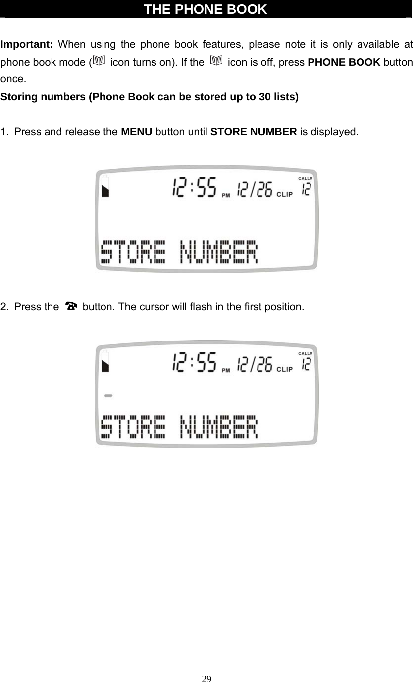 29  THE PHONE BOOK  Important: When using the phone book features, please note it is only available at phone book mode (   icon turns on). If the    icon is off, press PHONE BOOK button once. Storing numbers (Phone Book can be stored up to 30 lists)  1.  Press and release the MENU button until STORE NUMBER is displayed.    2. Press the    button. The cursor will flash in the first position.              