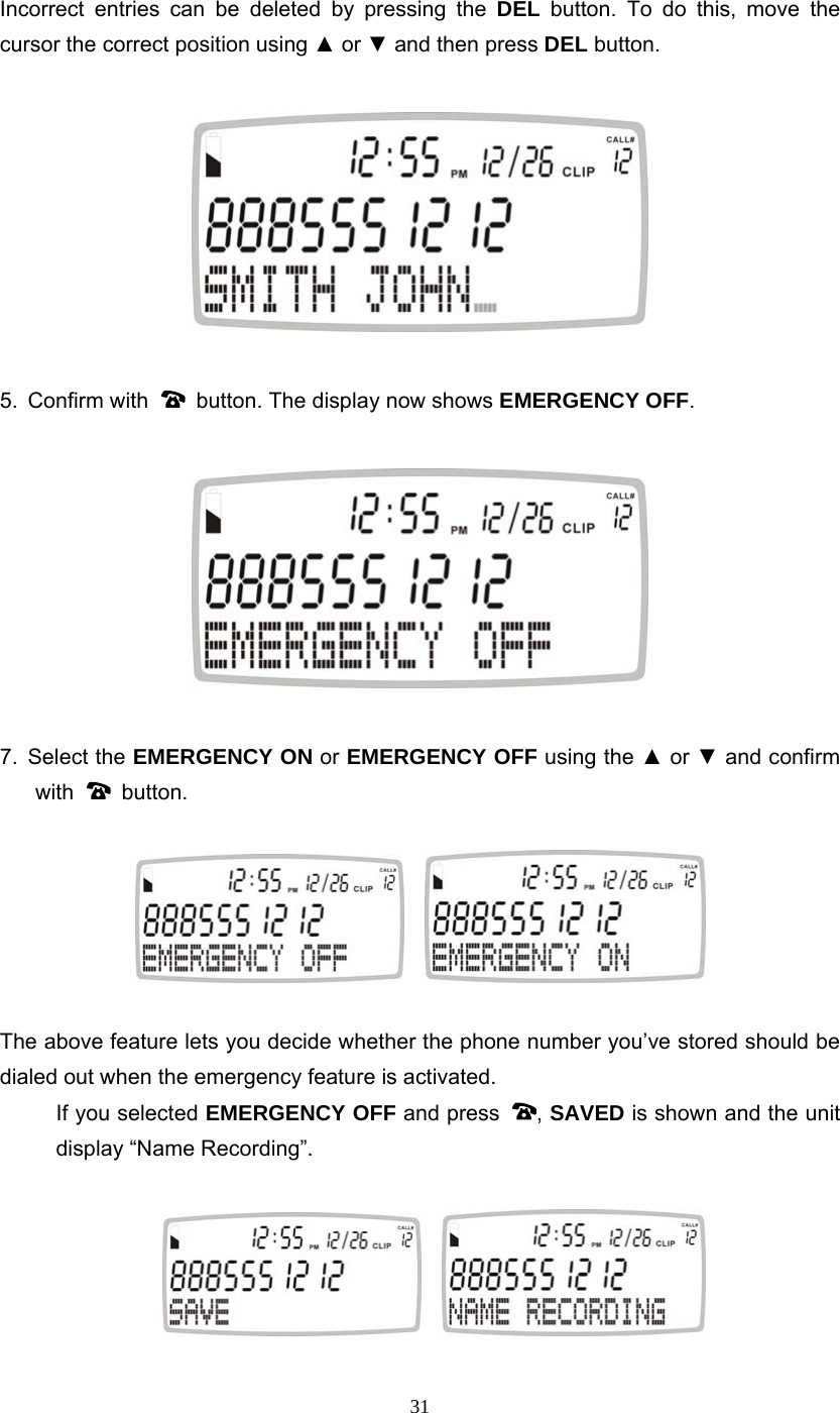 31 Incorrect entries can be deleted by pressing the DEL button. To do this, move the cursor the correct position using ▲ or ▼ and then press DEL button.    5. Confirm with    button. The display now shows EMERGENCY OFF.    7. Select the EMERGENCY ON or EMERGENCY OFF using the ▲ or ▼ and confirm with   button.       The above feature lets you decide whether the phone number you’ve stored should be dialed out when the emergency feature is activated.     If you selected EMERGENCY OFF and press  , SAVED is shown and the unit display “Name Recording”.         