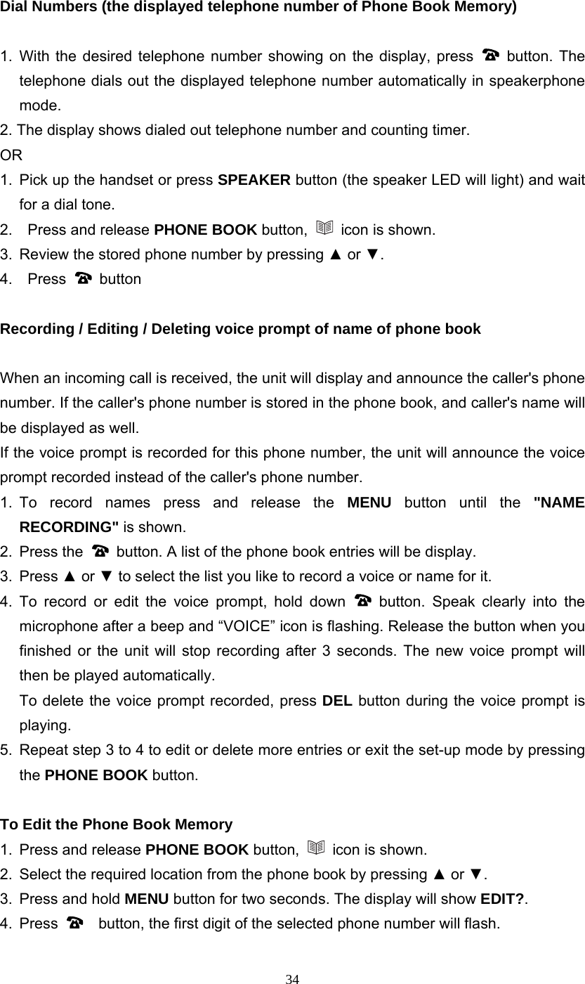 34 Dial Numbers (the displayed telephone number of Phone Book Memory)  1. With the desired telephone number showing on the display, press   button. The telephone dials out the displayed telephone number automatically in speakerphone mode. 2. The display shows dialed out telephone number and counting timer. OR 1.  Pick up the handset or press SPEAKER button (the speaker LED will light) and wait for a dial tone. 2.    Press and release PHONE BOOK button,    icon is shown. 3.  Review the stored phone number by pressing ▲ or ▼. 4.  Press   button  Recording / Editing / Deleting voice prompt of name of phone book  When an incoming call is received, the unit will display and announce the caller&apos;s phone number. If the caller&apos;s phone number is stored in the phone book, and caller&apos;s name will be displayed as well. If the voice prompt is recorded for this phone number, the unit will announce the voice prompt recorded instead of the caller&apos;s phone number. 1. To record names press and release the MENU button until the &quot;NAME RECORDING&quot; is shown.   2. Press the    button. A list of the phone book entries will be display. 3. Press ▲ or ▼ to select the list you like to record a voice or name for it. 4. To record or edit the voice prompt, hold down   button. Speak clearly into the microphone after a beep and “VOICE” icon is flashing. Release the button when you finished or the unit will stop recording after 3 seconds. The new voice prompt will then be played automatically.   To delete the voice prompt recorded, press DEL button during the voice prompt is playing.  5.  Repeat step 3 to 4 to edit or delete more entries or exit the set-up mode by pressing the PHONE BOOK button.  To Edit the Phone Book Memory 1.  Press and release PHONE BOOK button,   icon is shown. 2.  Select the required location from the phone book by pressing ▲ or ▼.  3.  Press and hold MENU button for two seconds. The display will show EDIT?. 4. Press      button, the first digit of the selected phone number will flash. 