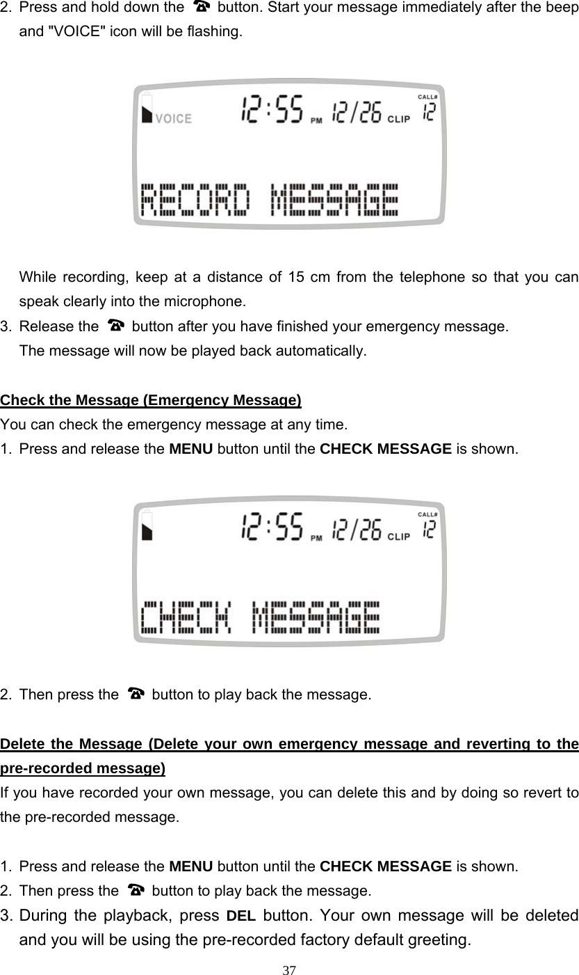 37 2.  Press and hold down the    button. Start your message immediately after the beep and &quot;VOICE&quot; icon will be flashing.        While recording, keep at a distance of 15 cm from the telephone so that you can speak clearly into the microphone. 3. Release the    button after you have finished your emergency message.   The message will now be played back automatically.    Check the Message (Emergency Message) You can check the emergency message at any time. 1.  Press and release the MENU button until the CHECK MESSAGE is shown.      2.  Then press the    button to play back the message.  Delete the Message (Delete your own emergency message and reverting to the pre-recorded message) If you have recorded your own message, you can delete this and by doing so revert to the pre-recorded message.  1.  Press and release the MENU button until the CHECK MESSAGE is shown.   2.  Then press the    button to play back the message. 3. During the playback, press DEL button. Your own message will be deleted and you will be using the pre-recorded factory default greeting. 