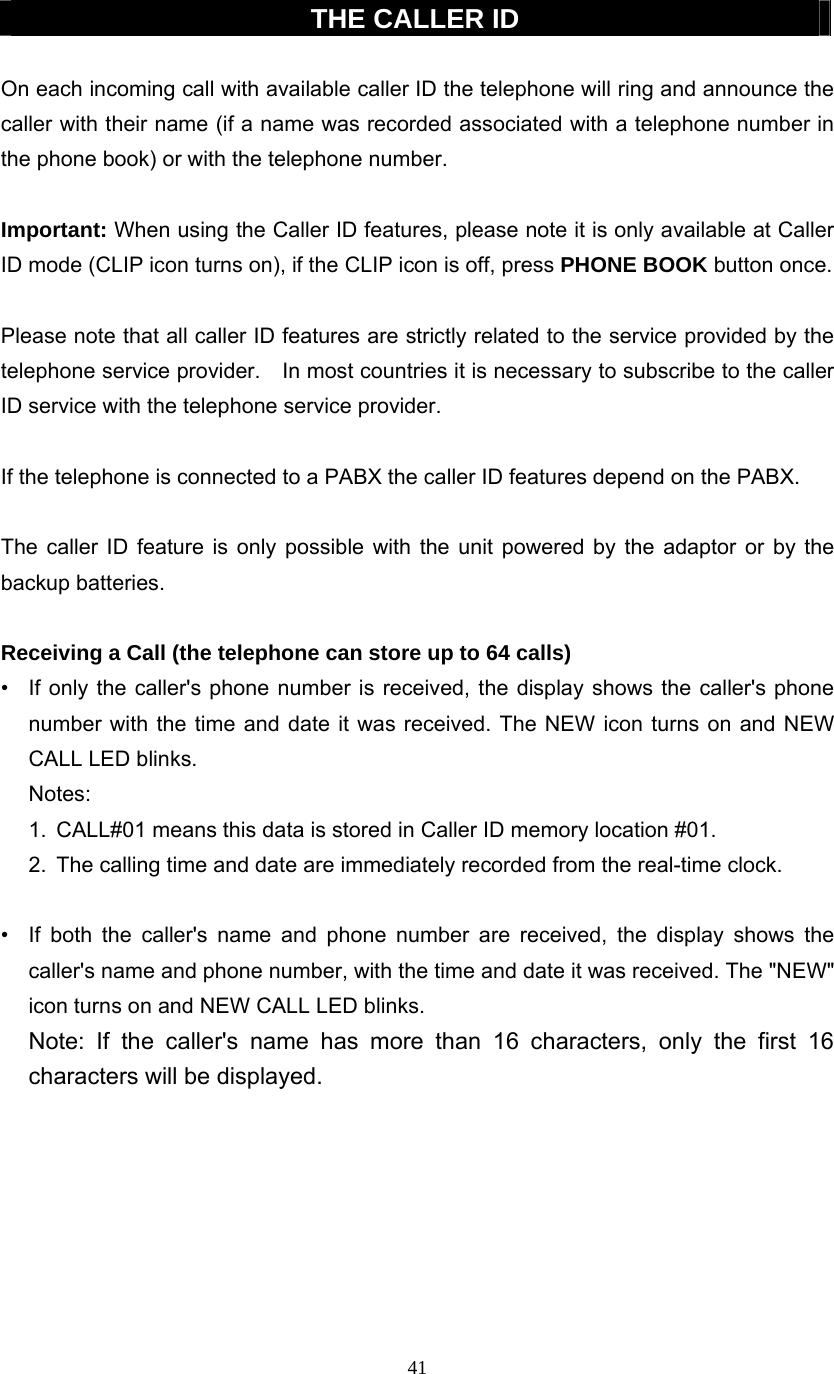 41  THE CALLER ID  On each incoming call with available caller ID the telephone will ring and announce the caller with their name (if a name was recorded associated with a telephone number in the phone book) or with the telephone number.  Important: When using the Caller ID features, please note it is only available at Caller ID mode (CLIP icon turns on), if the CLIP icon is off, press PHONE BOOK button once.  Please note that all caller ID features are strictly related to the service provided by the telephone service provider.    In most countries it is necessary to subscribe to the caller ID service with the telephone service provider.  If the telephone is connected to a PABX the caller ID features depend on the PABX.  The caller ID feature is only possible with the unit powered by the adaptor or by the backup batteries.  Receiving a Call (the telephone can store up to 64 calls) •  If only the caller&apos;s phone number is received, the display shows the caller&apos;s phone number with the time and date it was received. The NEW icon turns on and NEW CALL LED blinks. Notes: 1.  CALL#01 means this data is stored in Caller ID memory location #01. 2.  The calling time and date are immediately recorded from the real-time clock.  •  If both the caller&apos;s name and phone number are received, the display shows the caller&apos;s name and phone number, with the time and date it was received. The &quot;NEW&quot; icon turns on and NEW CALL LED blinks.   Note: If the caller&apos;s name has more than 16 characters, only the first 16 characters will be displayed.        