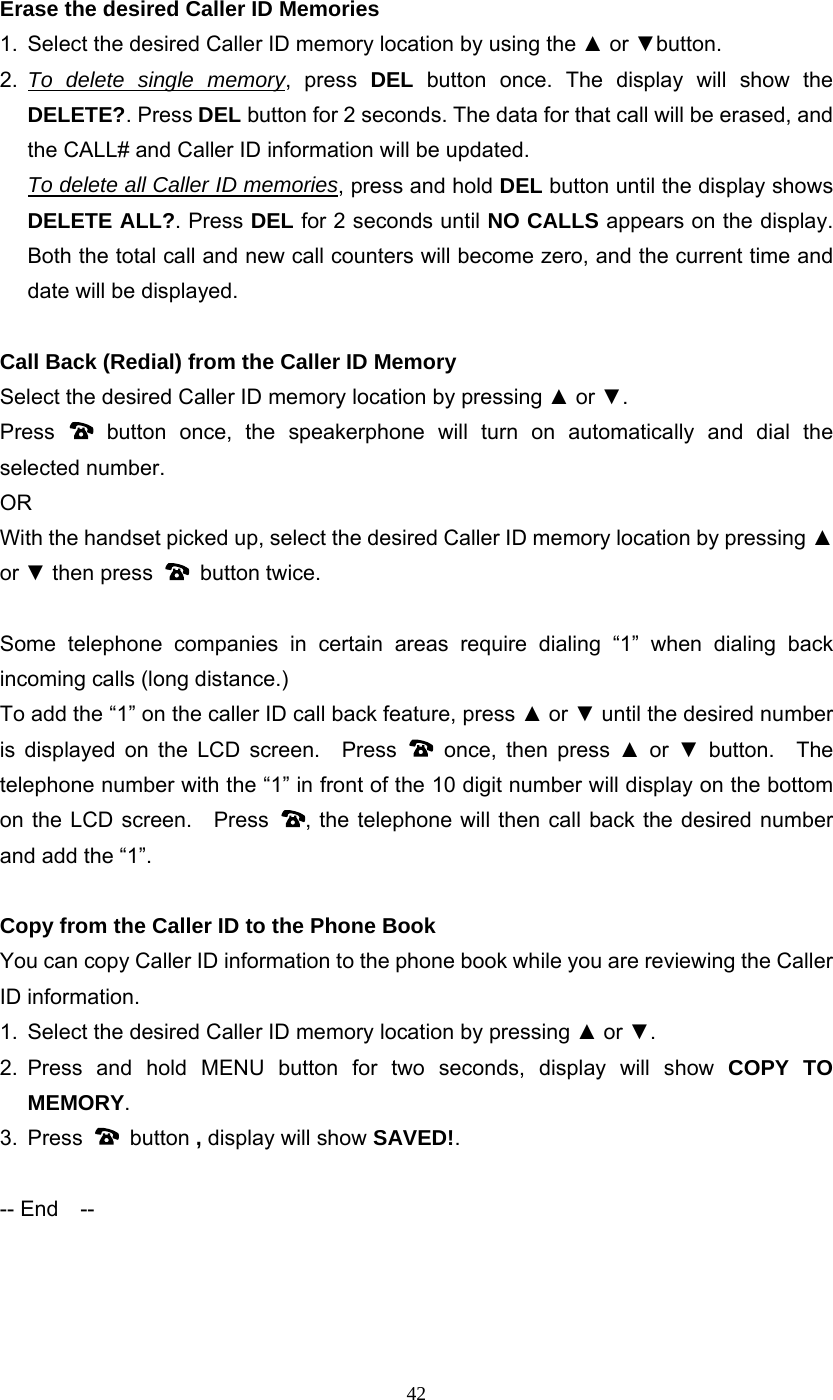 42 Erase the desired Caller ID Memories 1.  Select the desired Caller ID memory location by using the ▲ or ▼button.  2.  To delete single memory, press DEL button once. The display will show the DELETE?. Press DEL button for 2 seconds. The data for that call will be erased, and the CALL# and Caller ID information will be updated.    To delete all Caller ID memories, press and hold DEL button until the display shows DELETE ALL?. Press DEL for 2 seconds until NO CALLS appears on the display. Both the total call and new call counters will become zero, and the current time and date will be displayed.  Call Back (Redial) from the Caller ID Memory Select the desired Caller ID memory location by pressing ▲ or ▼. Press   button once, the speakerphone will turn on automatically and dial the selected number. OR With the handset picked up, select the desired Caller ID memory location by pressing ▲ or ▼ then press   button twice.  Some telephone companies in certain areas require dialing “1” when dialing back incoming calls (long distance.) To add the “1” on the caller ID call back feature, press ▲ or ▼ until the desired number is displayed on the LCD screen.  Press   once, then press ▲ or ▼ button.  The telephone number with the “1” in front of the 10 digit number will display on the bottom on the LCD screen.   Press  , the telephone will then call back the desired number and add the “1”.  Copy from the Caller ID to the Phone Book You can copy Caller ID information to the phone book while you are reviewing the Caller ID information.   1.  Select the desired Caller ID memory location by pressing ▲ or ▼.  2. Press and hold MENU button for two seconds, display will show COPY TO MEMORY. 3. Press   button , display will show SAVED!.  -- End    --     