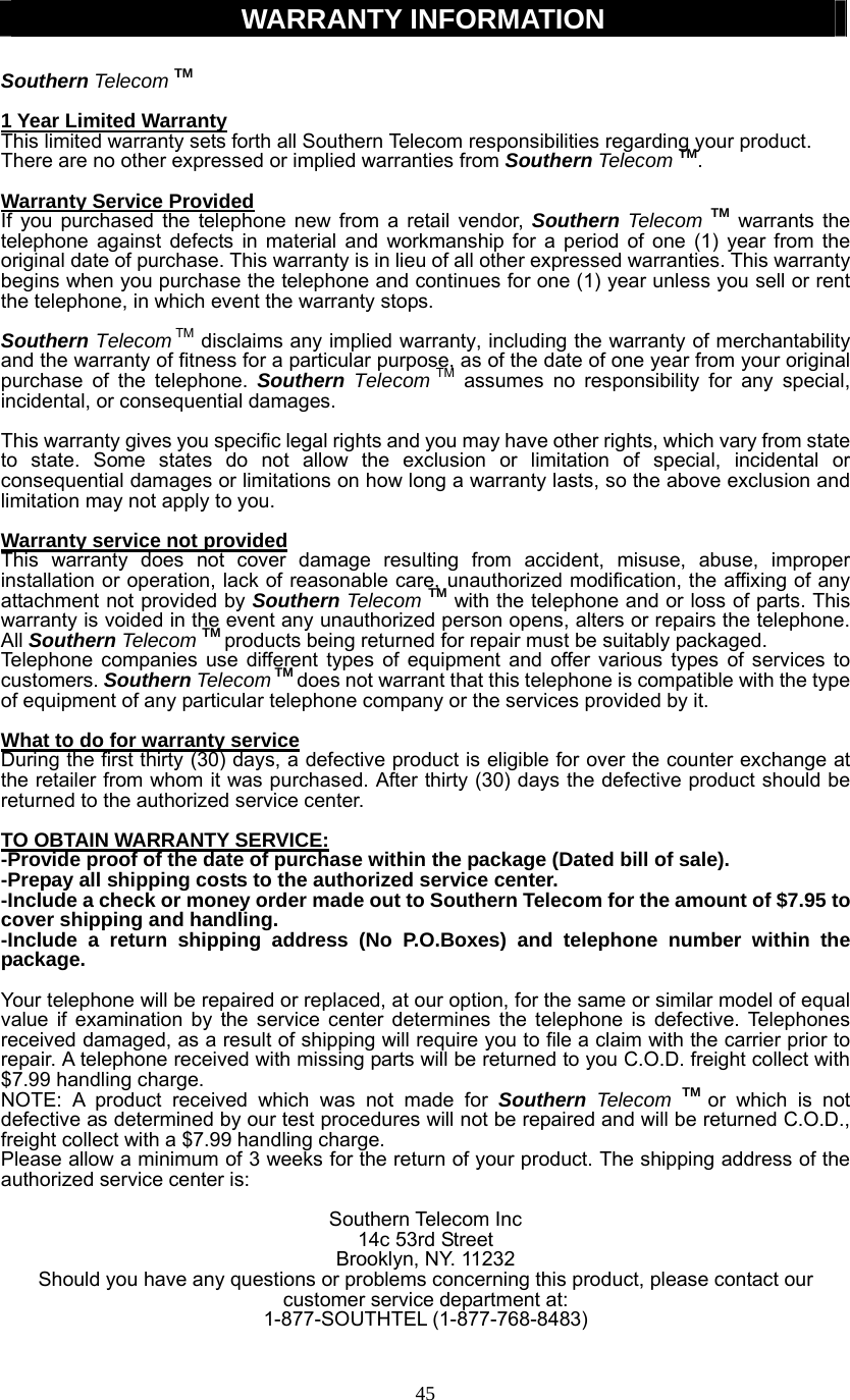 45  WARRANTY INFORMATION  Southern Telecom TM  1 Year Limited Warranty This limited warranty sets forth all Southern Telecom responsibilities regarding your product. There are no other expressed or implied warranties from Southern Telecom TM.  Warranty Service Provided If you purchased the telephone new from a retail vendor, Southern Telecom TM warrants the telephone against defects in material and workmanship for a period of one (1) year from the original date of purchase. This warranty is in lieu of all other expressed warranties. This warranty begins when you purchase the telephone and continues for one (1) year unless you sell or rent the telephone, in which event the warranty stops.  Southern Telecom TM disclaims any implied warranty, including the warranty of merchantability and the warranty of fitness for a particular purpose, as of the date of one year from your original purchase of the telephone. Southern Telecom TM assumes no responsibility for any special, incidental, or consequential damages.  This warranty gives you specific legal rights and you may have other rights, which vary from state to state. Some states do not allow the exclusion or limitation of special, incidental or consequential damages or limitations on how long a warranty lasts, so the above exclusion and limitation may not apply to you.  Warranty service not provided This warranty does not cover damage resulting from accident, misuse, abuse, improper installation or operation, lack of reasonable care, unauthorized modification, the affixing of any attachment not provided by Southern Telecom TM with the telephone and or loss of parts. This warranty is voided in the event any unauthorized person opens, alters or repairs the telephone. All Southern Telecom TM products being returned for repair must be suitably packaged. Telephone companies use different types of equipment and offer various types of services to customers. Southern Telecom TM does not warrant that this telephone is compatible with the type of equipment of any particular telephone company or the services provided by it.  What to do for warranty service During the first thirty (30) days, a defective product is eligible for over the counter exchange at the retailer from whom it was purchased. After thirty (30) days the defective product should be returned to the authorized service center.  TO OBTAIN WARRANTY SERVICE: -Provide proof of the date of purchase within the package (Dated bill of sale). -Prepay all shipping costs to the authorized service center. -Include a check or money order made out to Southern Telecom for the amount of $7.95 to           cover shipping and handling.   -Include a return shipping address (No P.O.Boxes) and telephone number within the package.  Your telephone will be repaired or replaced, at our option, for the same or similar model of equal value if examination by the service center determines the telephone is defective. Telephones received damaged, as a result of shipping will require you to file a claim with the carrier prior to repair. A telephone received with missing parts will be returned to you C.O.D. freight collect with $7.99 handling charge. NOTE: A product received which was not made for Southern  Telecom TM or which is not defective as determined by our test procedures will not be repaired and will be returned C.O.D., freight collect with a $7.99 handling charge. Please allow a minimum of 3 weeks for the return of your product. The shipping address of the authorized service center is:  Southern Telecom Inc 14c 53rd Street Brooklyn, NY. 11232 Should you have any questions or problems concerning this product, please contact our customer service department at: 1-877-SOUTHTEL (1-877-768-8483)   