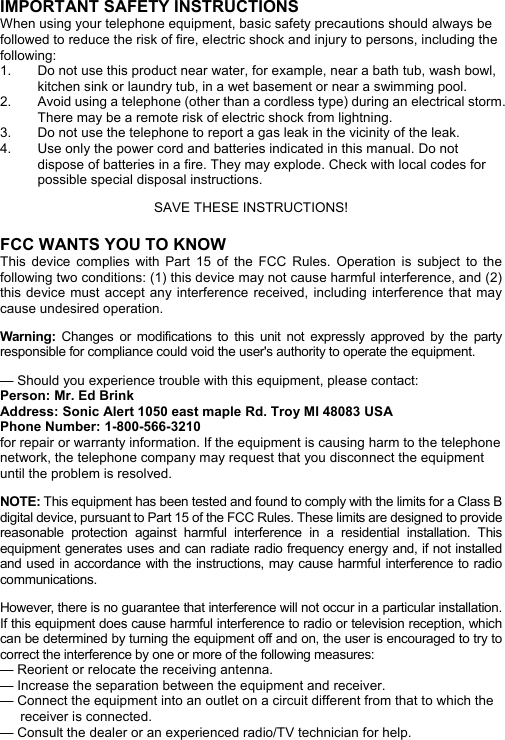 IMPORTANT SAFETY INSTRUCTIONS   When using your telephone equipment, basic safety precautions should always be followed to reduce the risk of fire, electric shock and injury to persons, including the following:  1.  Do not use this product near water, for example, near a bath tub, wash bowl, kitchen sink or laundry tub, in a wet basement or near a swimming pool.   2.  Avoid using a telephone (other than a cordless type) during an electrical storm. There may be a remote risk of electric shock from lightning.   3.  Do not use the telephone to report a gas leak in the vicinity of the leak.   4.  Use only the power cord and batteries indicated in this manual. Do not dispose of batteries in a fire. They may explode. Check with local codes for possible special disposal instructions.    SAVE THESE INSTRUCTIONS!    FCC WANTS YOU TO KNOW   This device complies with Part 15 of the FCC Rules. Operation is subject to the following two conditions: (1) this device may not cause harmful interference, and (2) this device must accept any interference received, including interference that may cause undesired operation.  Warning: Changes or modifications to this unit not expressly approved by the party responsible for compliance could void the user&apos;s authority to operate the equipment.  — Should you experience trouble with this equipment, please contact: Person: Mr. Ed Brink Address: Sonic Alert 1050 east maple Rd. Troy MI 48083 USA Phone Number: 1-800-566-3210 for repair or warranty information. If the equipment is causing harm to the telephone network, the telephone company may request that you disconnect the equipment until the problem is resolved.  NOTE: This equipment has been tested and found to comply with the limits for a Class B digital device, pursuant to Part 15 of the FCC Rules. These limits are designed to provide reasonable protection against harmful interference in a residential installation. This equipment generates uses and can radiate radio frequency energy and, if not installed and used in accordance with the instructions, may cause harmful interference to radio communications.  However, there is no guarantee that interference will not occur in a particular installation. If this equipment does cause harmful interference to radio or television reception, which can be determined by turning the equipment off and on, the user is encouraged to try to correct the interference by one or more of the following measures: — Reorient or relocate the receiving antenna. — Increase the separation between the equipment and receiver. — Connect the equipment into an outlet on a circuit different from that to which the receiver is connected. — Consult the dealer or an experienced radio/TV technician for help.   