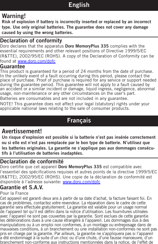 EnglishWarning!Risk of explosion if battery is incorrectly inserted or replaced by an incorrect type. Use only original batteries. The guarantee does not cover any damage caused by using the wrong batteries.Declaration of conformity Doro declares that the apparatus Doro MemoryPlus 335 complies with the essential requirements and other relevant positions of Directive 1999/5/EC (R&amp;TTE), 2002/95/EC (ROHS). A copy of the Declaration of Conformity can be found at www.doro.com/dofcGuaranteeThis product is guaranteed for a period of 24 months from the date of purchase. In the unlikely event of a fault occurring during this period, please contact the place of purchase. Proof of purchase is required for any service or support needed during the guarantee period. This guarantee will not apply to a fault caused by an accident or a similar incident or damage, liquid ingress, negligence, abnormal usage, non-maintenance or any other circumstances on the user’s part.Batteries are consumables and are not included in any guarantee.NOTE! This guarantee does not affect your legal (statutory) rights under your applicable national laws relating to the sale of consumer products.FrançaisAvertissement!Un risque d’explosion est possible si la batterie n’est pas insérée correctement ou si elle est n’est pas remplacée par le bon type de batterie. N’utilisez que les batteries originales. La garantie ne s’applique pas aux dommages consécu-tifs à l’utilisation de batteries inadaptées.Declaration de conformité Doro certie que cet appareil Doro MemoryPlus 335 est compatible avec l’essentiel des spécications requises et autres points de la directive 1999/5/EC (R&amp;TTE), 2002/95/EC (ROHS). Une copie de la déclaration de conformité est disponible à l’adresse suivante: www.doro.com/dofcGarantie et S.A.V.Pour la FranceCet appareil est garanti deux ans à partir de sa date d’achat, la facture faisant foi. En cas de problèmes, contactez votre revendeur. La réparation dans le cadre de cette garantie sera effectuée gratuitement. La garantie est valable pour un usage normal de l’appareil tel qu’il est déni dans la notice d’utilisation. Les fournitures utilisées avec l’appareil ne sont pas couvertes par la garantie. Sont exclues de cette garantie les détériorations dues à une cause étrangère à l’appareil. Les dommages dus à des manipulations ou à un emploi non conformes, à un montage ou entreposage dans de mauvaises conditions, à un branchement ou une installation non-conformes ne sont pas pris en charge par la garantie. Par ailleurs, la garantie ne s’appliquera pas si l’appareil a été endommagé à la suite d’un choc ou d’une chute, d’une fausse manoeuvre, d’un branchement non-conforme aux instructions mentionnées dans la notice, de l’effet de 